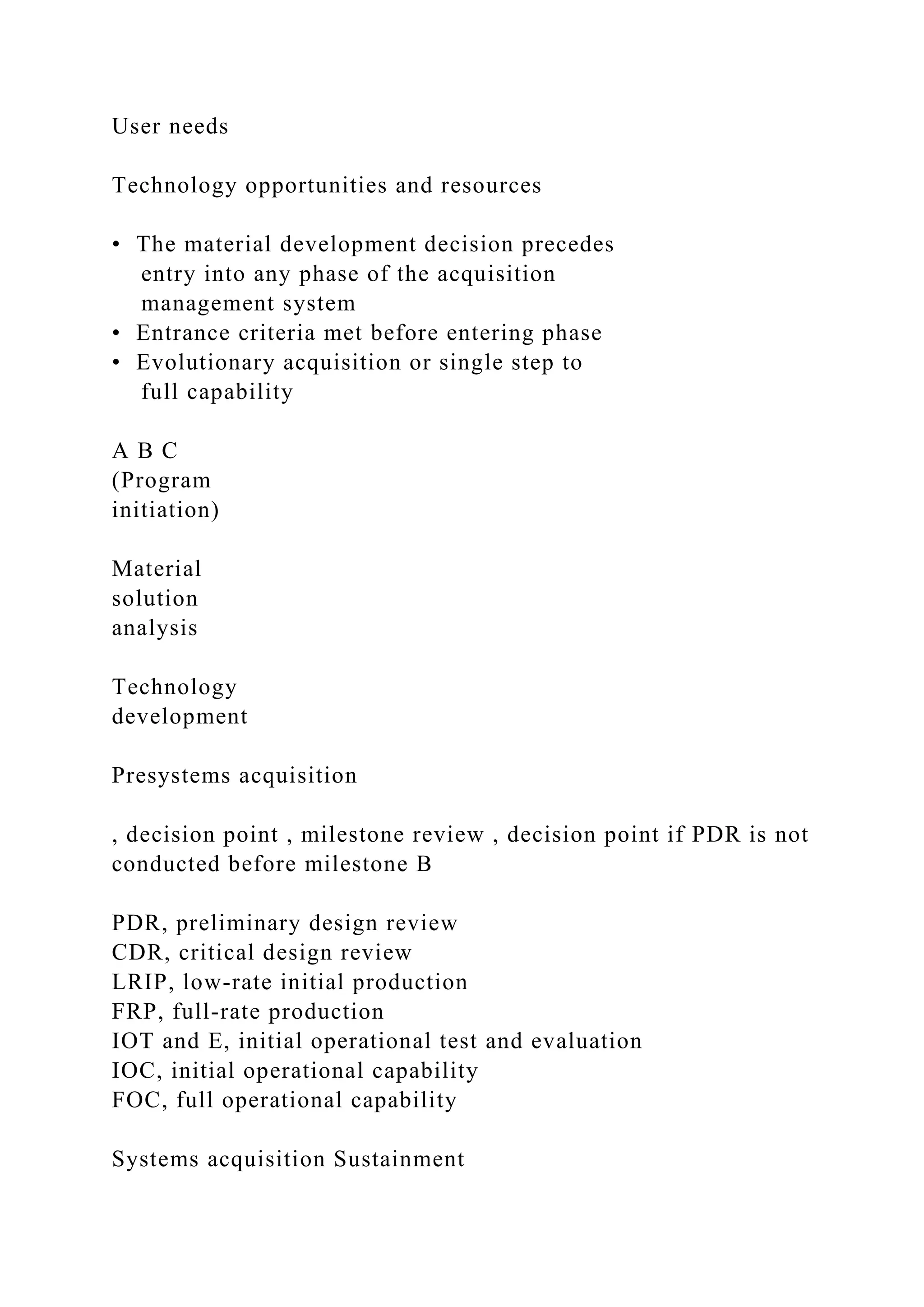 User needs
Technology opportunities and resources
• The material development decision precedes
entry into any phase of the acquisition
management system
• Entrance criteria met before entering phase
• Evolutionary acquisition or single step to
full capability
A B C
(Program
initiation)
Material
solution
analysis
Technology
development
Presystems acquisition
, decision point , milestone review , decision point if PDR is not
conducted before milestone B
PDR, preliminary design review
CDR, critical design review
LRIP, low-rate initial production
FRP, full-rate production
IOT and E, initial operational test and evaluation
IOC, initial operational capability
FOC, full operational capability
Systems acquisition Sustainment
 