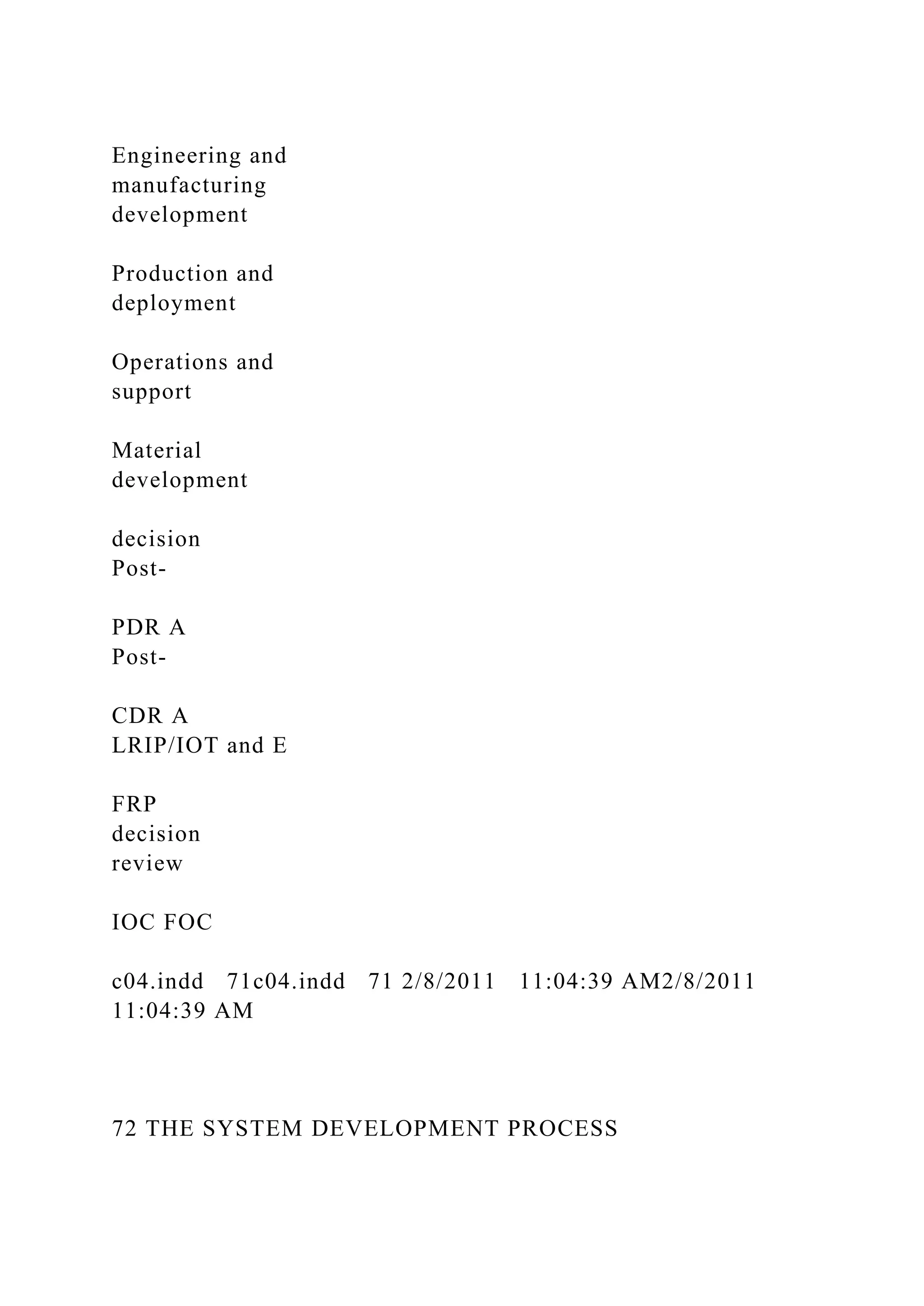 Engineering and
manufacturing
development
Production and
deployment
Operations and
support
Material
development
decision
Post-
PDR A
Post-
CDR A
LRIP/IOT and E
FRP
decision
review
IOC FOC
c04.indd 71c04.indd 71 2/8/2011 11:04:39 AM2/8/2011
11:04:39 AM
72 THE SYSTEM DEVELOPMENT PROCESS
 