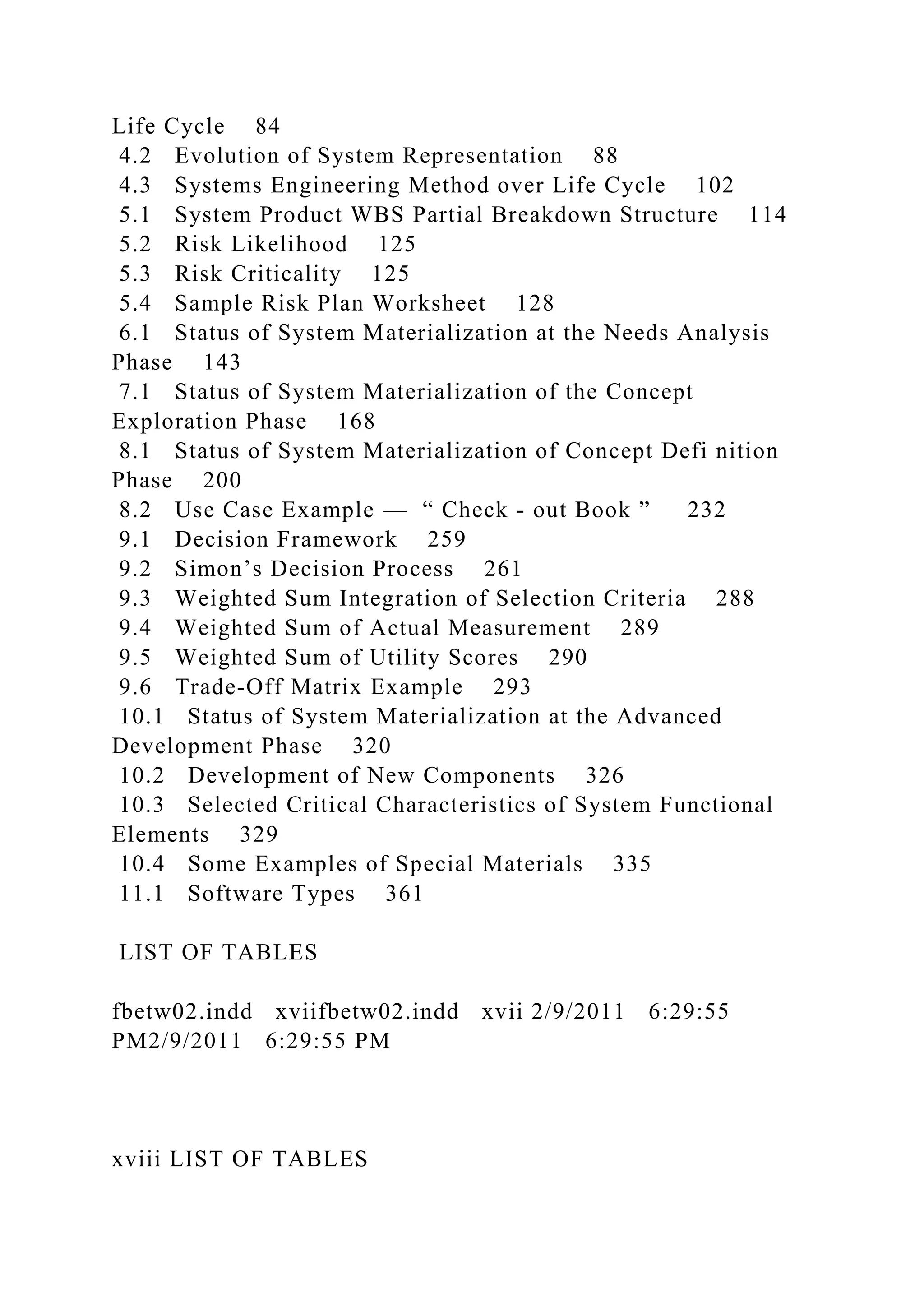 Life Cycle 84
4.2 Evolution of System Representation 88
4.3 Systems Engineering Method over Life Cycle 102
5.1 System Product WBS Partial Breakdown Structure 114
5.2 Risk Likelihood 125
5.3 Risk Criticality 125
5.4 Sample Risk Plan Worksheet 128
6.1 Status of System Materialization at the Needs Analysis
Phase 143
7.1 Status of System Materialization of the Concept
Exploration Phase 168
8.1 Status of System Materialization of Concept Defi nition
Phase 200
8.2 Use Case Example — “ Check - out Book ” 232
9.1 Decision Framework 259
9.2 Simon’s Decision Process 261
9.3 Weighted Sum Integration of Selection Criteria 288
9.4 Weighted Sum of Actual Measurement 289
9.5 Weighted Sum of Utility Scores 290
9.6 Trade-Off Matrix Example 293
10.1 Status of System Materialization at the Advanced
Development Phase 320
10.2 Development of New Components 326
10.3 Selected Critical Characteristics of System Functional
Elements 329
10.4 Some Examples of Special Materials 335
11.1 Software Types 361
LIST OF TABLES
fbetw02.indd xviifbetw02.indd xvii 2/9/2011 6:29:55
PM2/9/2011 6:29:55 PM
xviii LIST OF TABLES
 