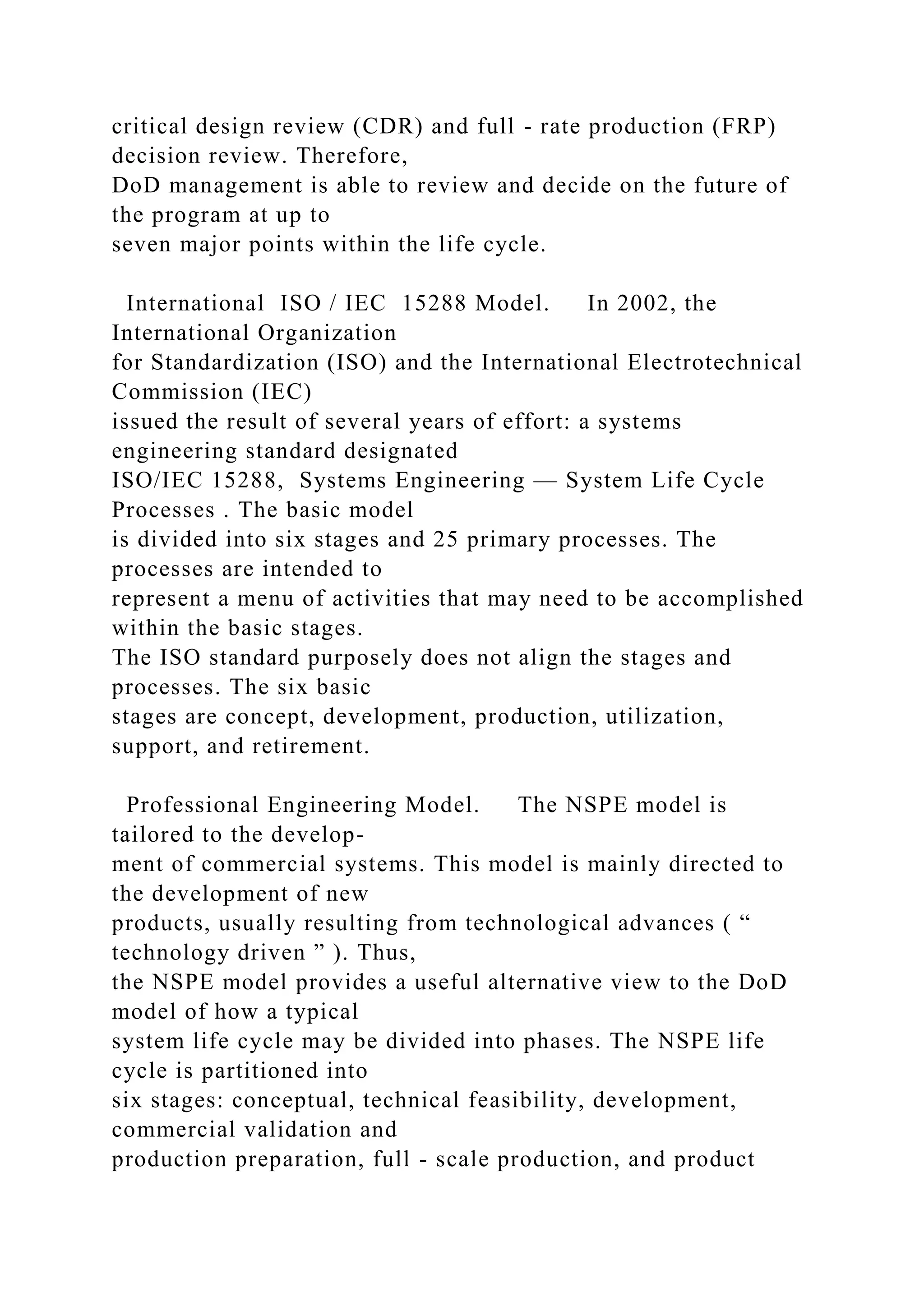 critical design review (CDR) and full - rate production (FRP)
decision review. Therefore,
DoD management is able to review and decide on the future of
the program at up to
seven major points within the life cycle.
International ISO / IEC 15288 Model. In 2002, the
International Organization
for Standardization (ISO) and the International Electrotechnical
Commission (IEC)
issued the result of several years of effort: a systems
engineering standard designated
ISO/IEC 15288, Systems Engineering — System Life Cycle
Processes . The basic model
is divided into six stages and 25 primary processes. The
processes are intended to
represent a menu of activities that may need to be accomplished
within the basic stages.
The ISO standard purposely does not align the stages and
processes. The six basic
stages are concept, development, production, utilization,
support, and retirement.
Professional Engineering Model. The NSPE model is
tailored to the develop-
ment of commercial systems. This model is mainly directed to
the development of new
products, usually resulting from technological advances ( “
technology driven ” ). Thus,
the NSPE model provides a useful alternative view to the DoD
model of how a typical
system life cycle may be divided into phases. The NSPE life
cycle is partitioned into
six stages: conceptual, technical feasibility, development,
commercial validation and
production preparation, full - scale production, and product
 