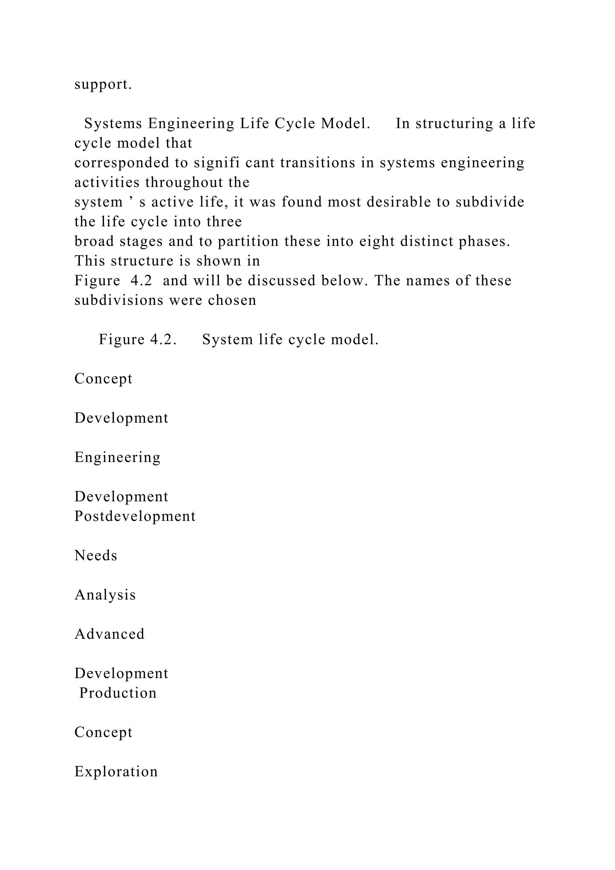support.
Systems Engineering Life Cycle Model. In structuring a life
cycle model that
corresponded to signifi cant transitions in systems engineering
activities throughout the
system ’ s active life, it was found most desirable to subdivide
the life cycle into three
broad stages and to partition these into eight distinct phases.
This structure is shown in
Figure 4.2 and will be discussed below. The names of these
subdivisions were chosen
Figure 4.2. System life cycle model.
Concept
Development
Engineering
Development
Postdevelopment
Needs
Analysis
Advanced
Development
Production
Concept
Exploration
 