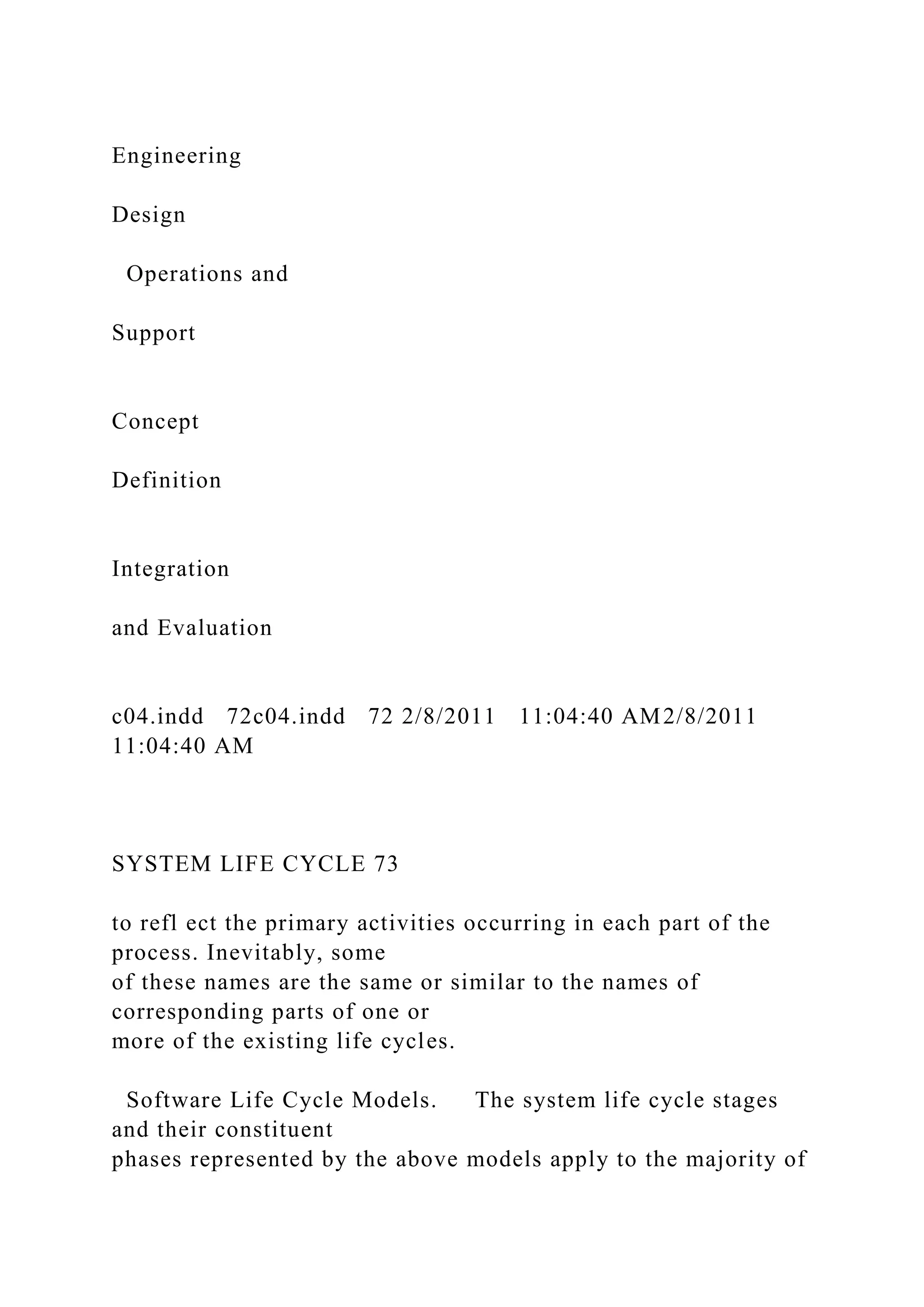 Engineering
Design
Operations and
Support
Concept
Definition
Integration
and Evaluation
c04.indd 72c04.indd 72 2/8/2011 11:04:40 AM2/8/2011
11:04:40 AM
SYSTEM LIFE CYCLE 73
to refl ect the primary activities occurring in each part of the
process. Inevitably, some
of these names are the same or similar to the names of
corresponding parts of one or
more of the existing life cycles.
Software Life Cycle Models. The system life cycle stages
and their constituent
phases represented by the above models apply to the majority of
 