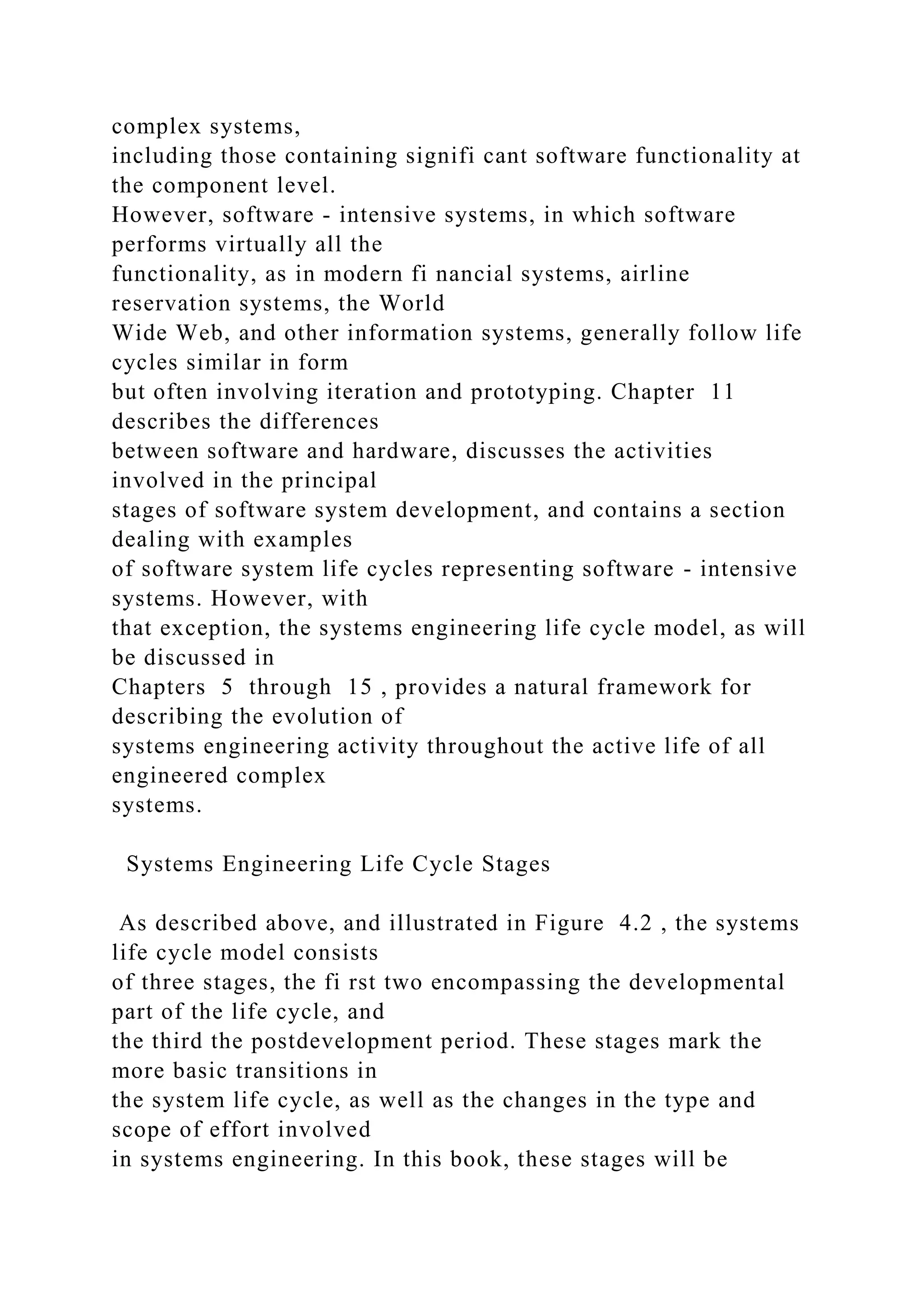 complex systems,
including those containing signifi cant software functionality at
the component level.
However, software - intensive systems, in which software
performs virtually all the
functionality, as in modern fi nancial systems, airline
reservation systems, the World
Wide Web, and other information systems, generally follow life
cycles similar in form
but often involving iteration and prototyping. Chapter 11
describes the differences
between software and hardware, discusses the activities
involved in the principal
stages of software system development, and contains a section
dealing with examples
of software system life cycles representing software - intensive
systems. However, with
that exception, the systems engineering life cycle model, as will
be discussed in
Chapters 5 through 15 , provides a natural framework for
describing the evolution of
systems engineering activity throughout the active life of all
engineered complex
systems.
Systems Engineering Life Cycle Stages
As described above, and illustrated in Figure 4.2 , the systems
life cycle model consists
of three stages, the fi rst two encompassing the developmental
part of the life cycle, and
the third the postdevelopment period. These stages mark the
more basic transitions in
the system life cycle, as well as the changes in the type and
scope of effort involved
in systems engineering. In this book, these stages will be
 