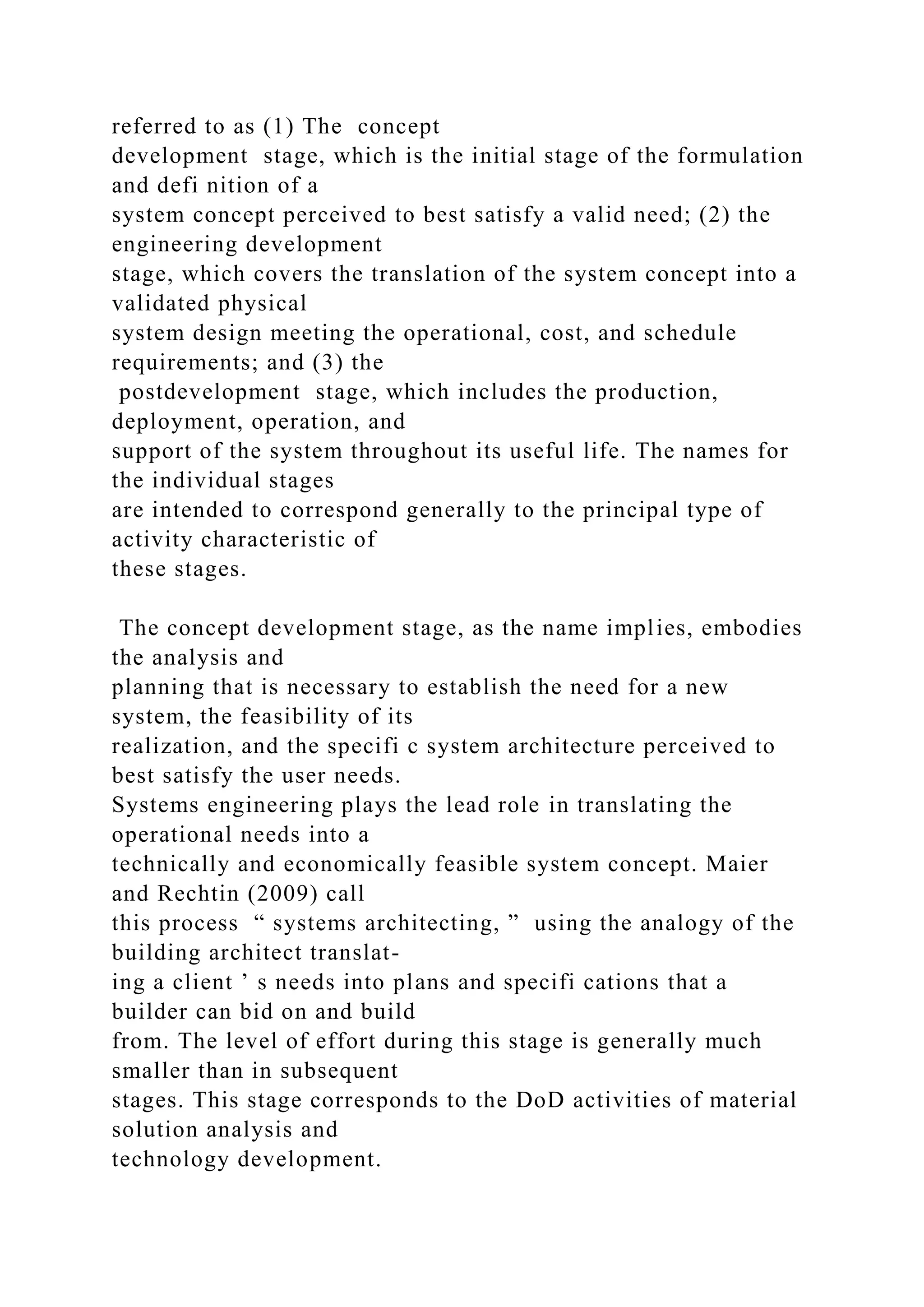 referred to as (1) The concept
development stage, which is the initial stage of the formulation
and defi nition of a
system concept perceived to best satisfy a valid need; (2) the
engineering development
stage, which covers the translation of the system concept into a
validated physical
system design meeting the operational, cost, and schedule
requirements; and (3) the
postdevelopment stage, which includes the production,
deployment, operation, and
support of the system throughout its useful life. The names for
the individual stages
are intended to correspond generally to the principal type of
activity characteristic of
these stages.
The concept development stage, as the name implies, embodies
the analysis and
planning that is necessary to establish the need for a new
system, the feasibility of its
realization, and the specifi c system architecture perceived to
best satisfy the user needs.
Systems engineering plays the lead role in translating the
operational needs into a
technically and economically feasible system concept. Maier
and Rechtin (2009) call
this process “ systems architecting, ” using the analogy of the
building architect translat-
ing a client ’ s needs into plans and specifi cations that a
builder can bid on and build
from. The level of effort during this stage is generally much
smaller than in subsequent
stages. This stage corresponds to the DoD activities of material
solution analysis and
technology development.
 