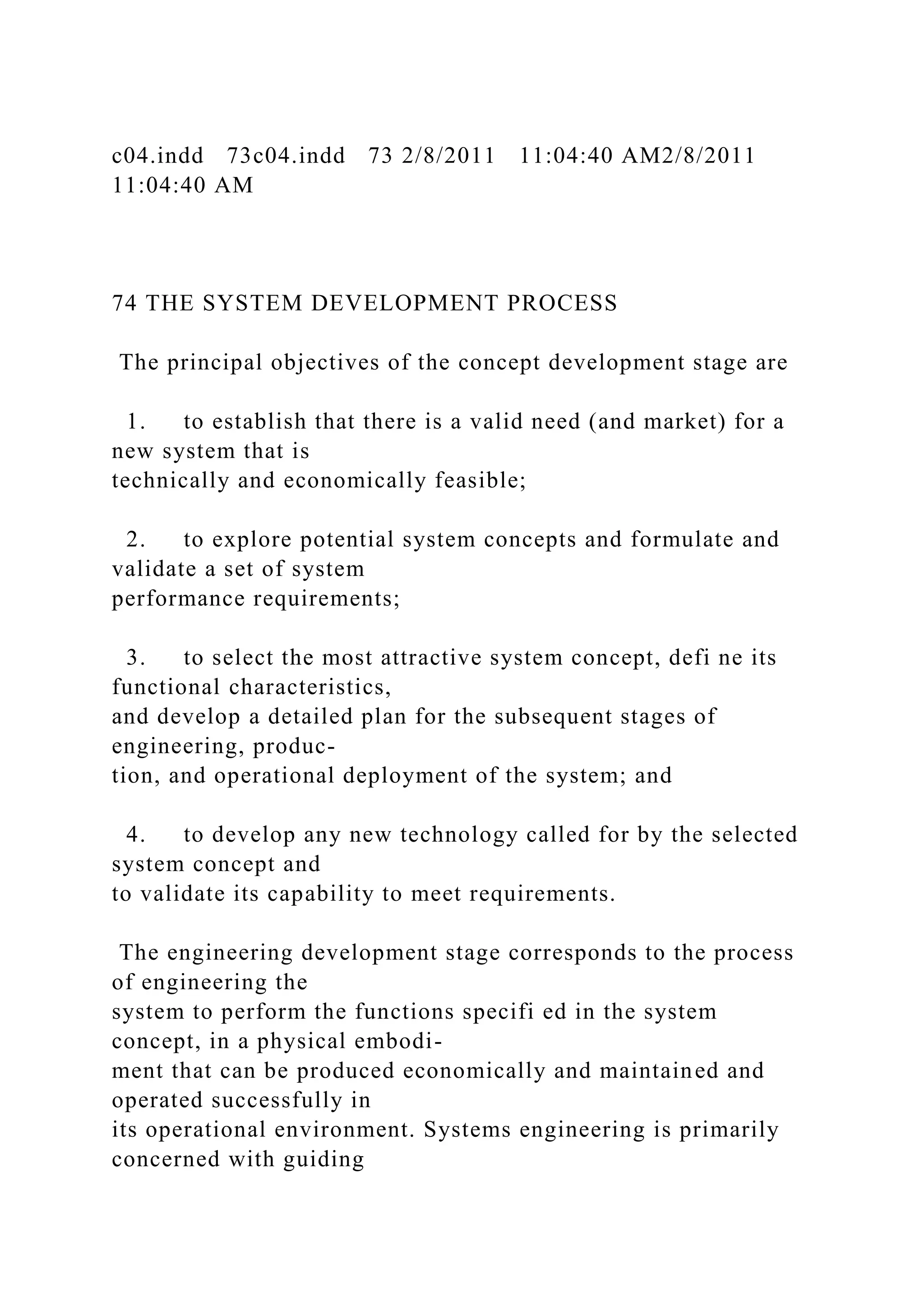 c04.indd 73c04.indd 73 2/8/2011 11:04:40 AM2/8/2011
11:04:40 AM
74 THE SYSTEM DEVELOPMENT PROCESS
The principal objectives of the concept development stage are
1. to establish that there is a valid need (and market) for a
new system that is
technically and economically feasible;
2. to explore potential system concepts and formulate and
validate a set of system
performance requirements;
3. to select the most attractive system concept, defi ne its
functional characteristics,
and develop a detailed plan for the subsequent stages of
engineering, produc-
tion, and operational deployment of the system; and
4. to develop any new technology called for by the selected
system concept and
to validate its capability to meet requirements.
The engineering development stage corresponds to the process
of engineering the
system to perform the functions specifi ed in the system
concept, in a physical embodi-
ment that can be produced economically and maintained and
operated successfully in
its operational environment. Systems engineering is primarily
concerned with guiding
 
