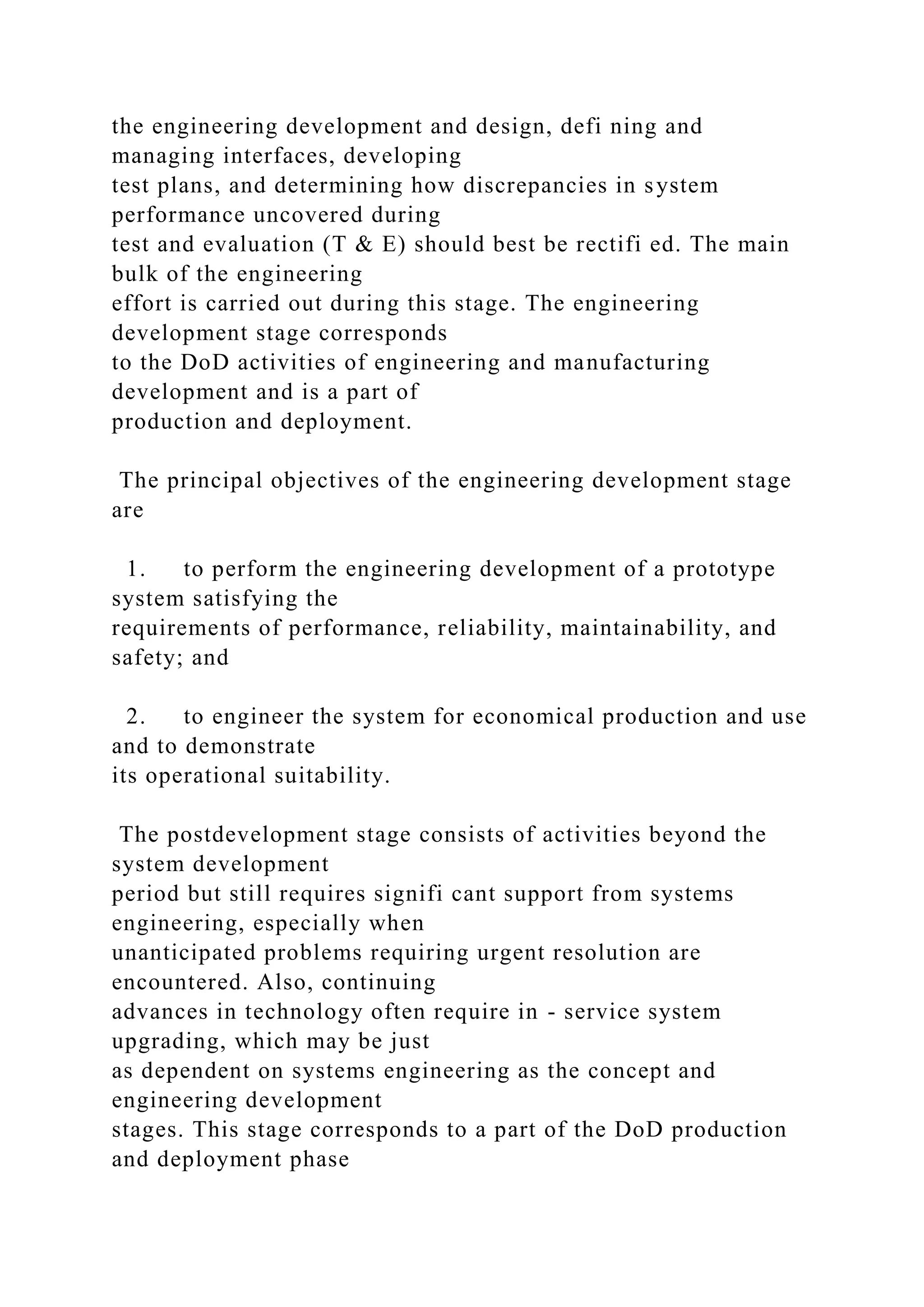 the engineering development and design, defi ning and
managing interfaces, developing
test plans, and determining how discrepancies in system
performance uncovered during
test and evaluation (T & E) should best be rectifi ed. The main
bulk of the engineering
effort is carried out during this stage. The engineering
development stage corresponds
to the DoD activities of engineering and manufacturing
development and is a part of
production and deployment.
The principal objectives of the engineering development stage
are
1. to perform the engineering development of a prototype
system satisfying the
requirements of performance, reliability, maintainability, and
safety; and
2. to engineer the system for economical production and use
and to demonstrate
its operational suitability.
The postdevelopment stage consists of activities beyond the
system development
period but still requires signifi cant support from systems
engineering, especially when
unanticipated problems requiring urgent resolution are
encountered. Also, continuing
advances in technology often require in - service system
upgrading, which may be just
as dependent on systems engineering as the concept and
engineering development
stages. This stage corresponds to a part of the DoD production
and deployment phase
 
