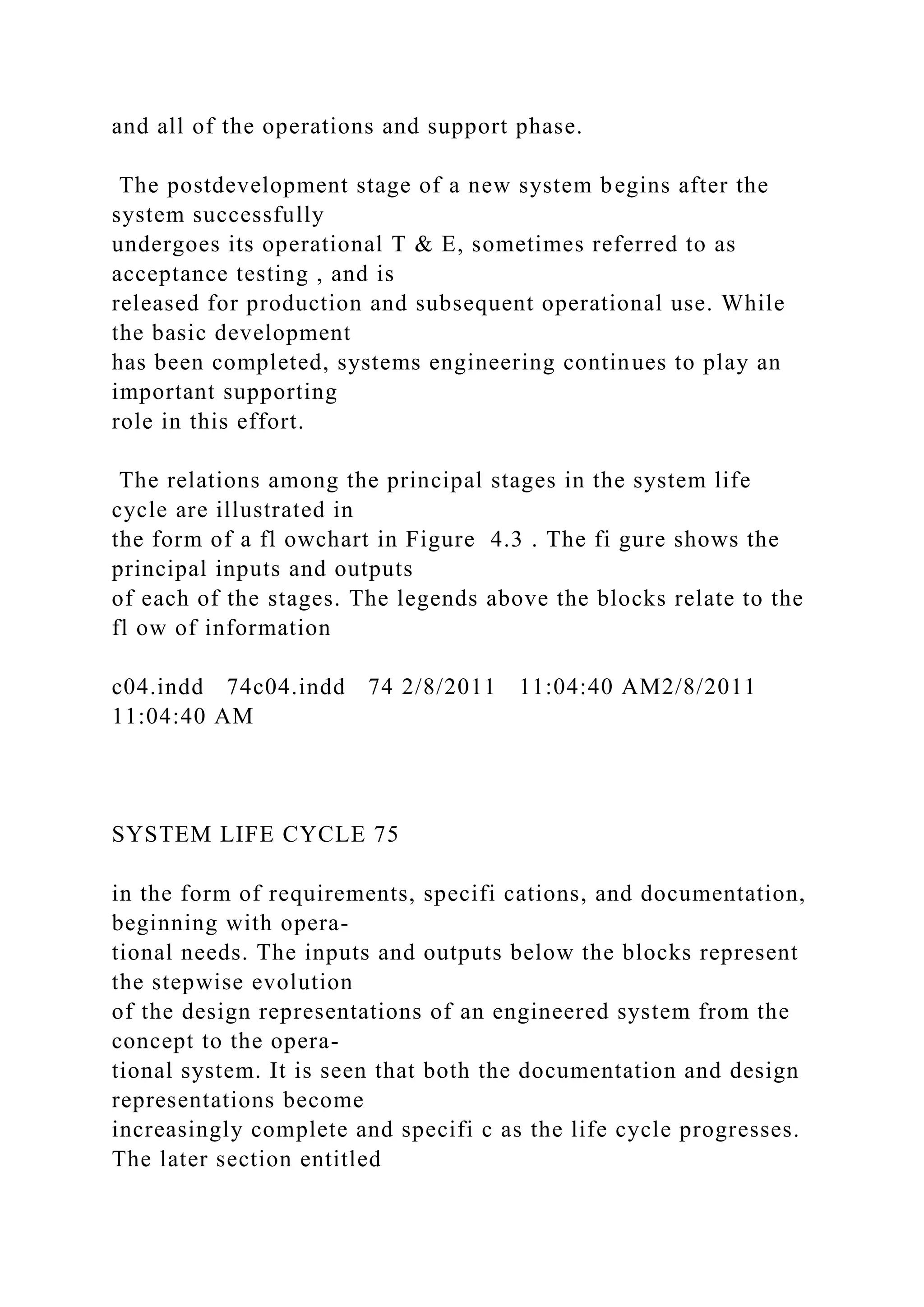 and all of the operations and support phase.
The postdevelopment stage of a new system begins after the
system successfully
undergoes its operational T & E, sometimes referred to as
acceptance testing , and is
released for production and subsequent operational use. While
the basic development
has been completed, systems engineering continues to play an
important supporting
role in this effort.
The relations among the principal stages in the system life
cycle are illustrated in
the form of a fl owchart in Figure 4.3 . The fi gure shows the
principal inputs and outputs
of each of the stages. The legends above the blocks relate to the
fl ow of information
c04.indd 74c04.indd 74 2/8/2011 11:04:40 AM2/8/2011
11:04:40 AM
SYSTEM LIFE CYCLE 75
in the form of requirements, specifi cations, and documentation,
beginning with opera-
tional needs. The inputs and outputs below the blocks represent
the stepwise evolution
of the design representations of an engineered system from the
concept to the opera-
tional system. It is seen that both the documentation and design
representations become
increasingly complete and specifi c as the life cycle progresses.
The later section entitled
 