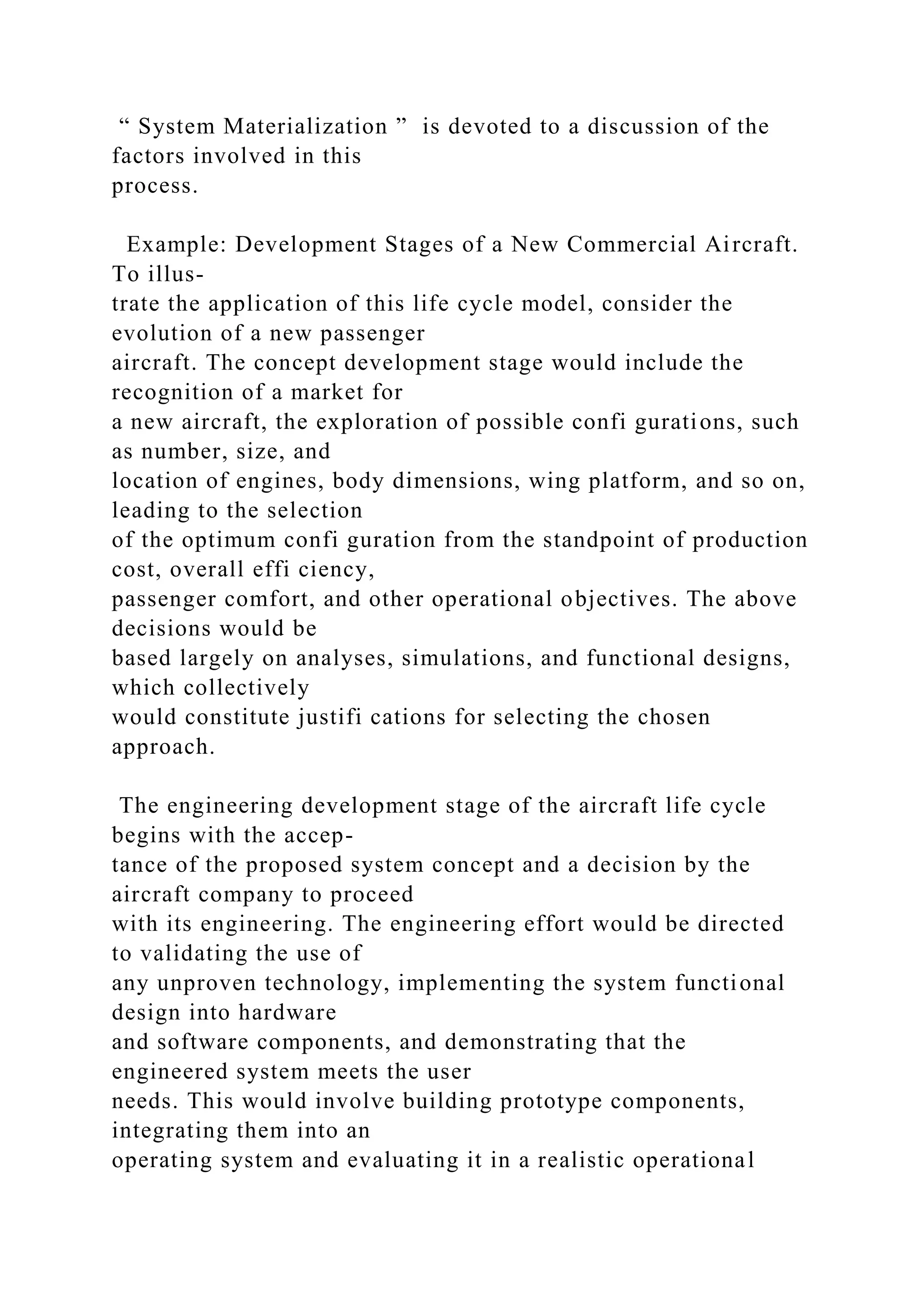 “ System Materialization ” is devoted to a discussion of the
factors involved in this
process.
Example: Development Stages of a New Commercial Aircraft.
To illus-
trate the application of this life cycle model, consider the
evolution of a new passenger
aircraft. The concept development stage would include the
recognition of a market for
a new aircraft, the exploration of possible confi gurations, such
as number, size, and
location of engines, body dimensions, wing platform, and so on,
leading to the selection
of the optimum confi guration from the standpoint of production
cost, overall effi ciency,
passenger comfort, and other operational objectives. The above
decisions would be
based largely on analyses, simulations, and functional designs,
which collectively
would constitute justifi cations for selecting the chosen
approach.
The engineering development stage of the aircraft life cycle
begins with the accep-
tance of the proposed system concept and a decision by the
aircraft company to proceed
with its engineering. The engineering effort would be directed
to validating the use of
any unproven technology, implementing the system functional
design into hardware
and software components, and demonstrating that the
engineered system meets the user
needs. This would involve building prototype components,
integrating them into an
operating system and evaluating it in a realistic operational
 