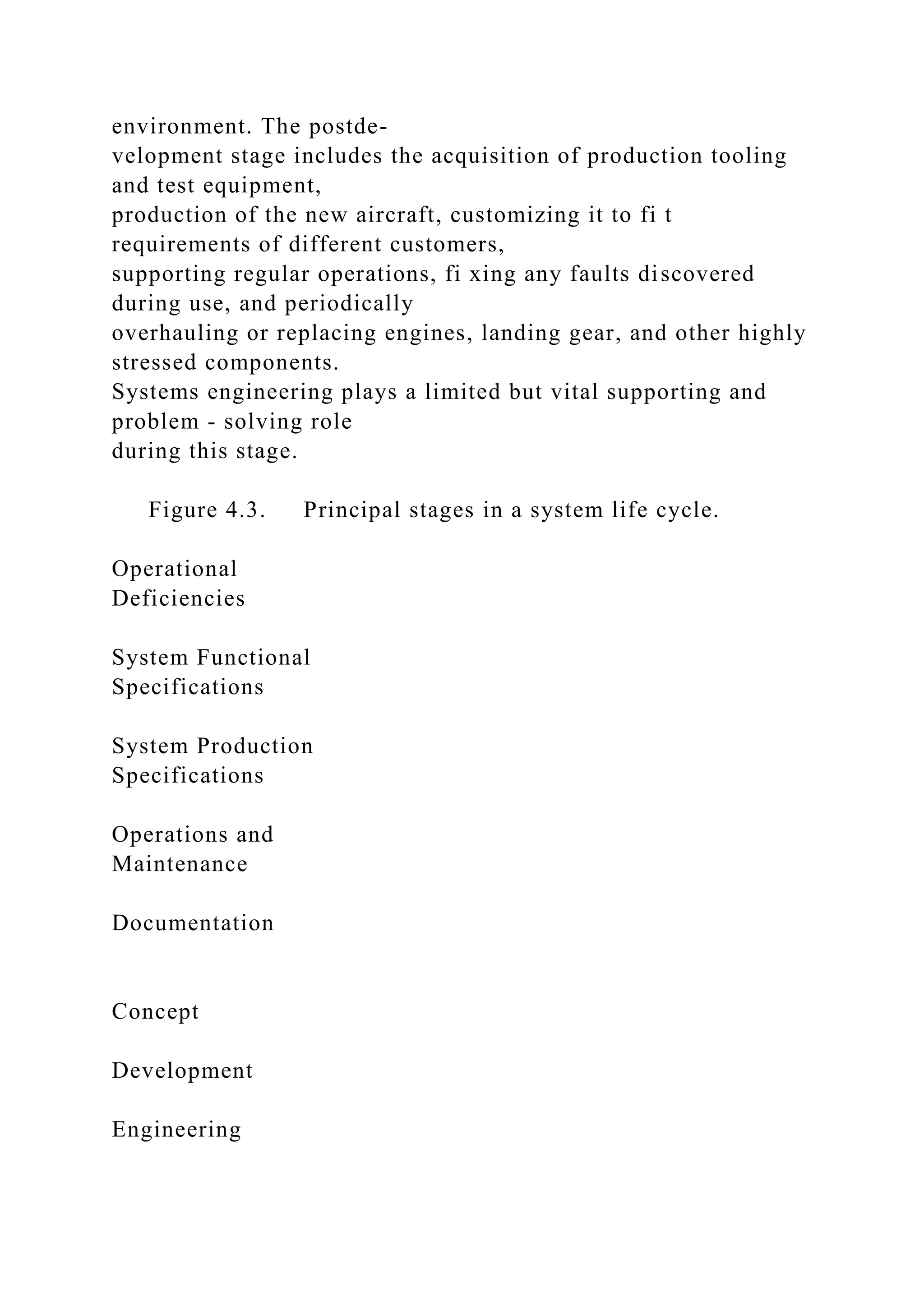 environment. The postde-
velopment stage includes the acquisition of production tooling
and test equipment,
production of the new aircraft, customizing it to fi t
requirements of different customers,
supporting regular operations, fi xing any faults discovered
during use, and periodically
overhauling or replacing engines, landing gear, and other highly
stressed components.
Systems engineering plays a limited but vital supporting and
problem - solving role
during this stage.
Figure 4.3. Principal stages in a system life cycle.
Operational
Deficiencies
System Functional
Specifications
System Production
Specifications
Operations and
Maintenance
Documentation
Concept
Development
Engineering
 
