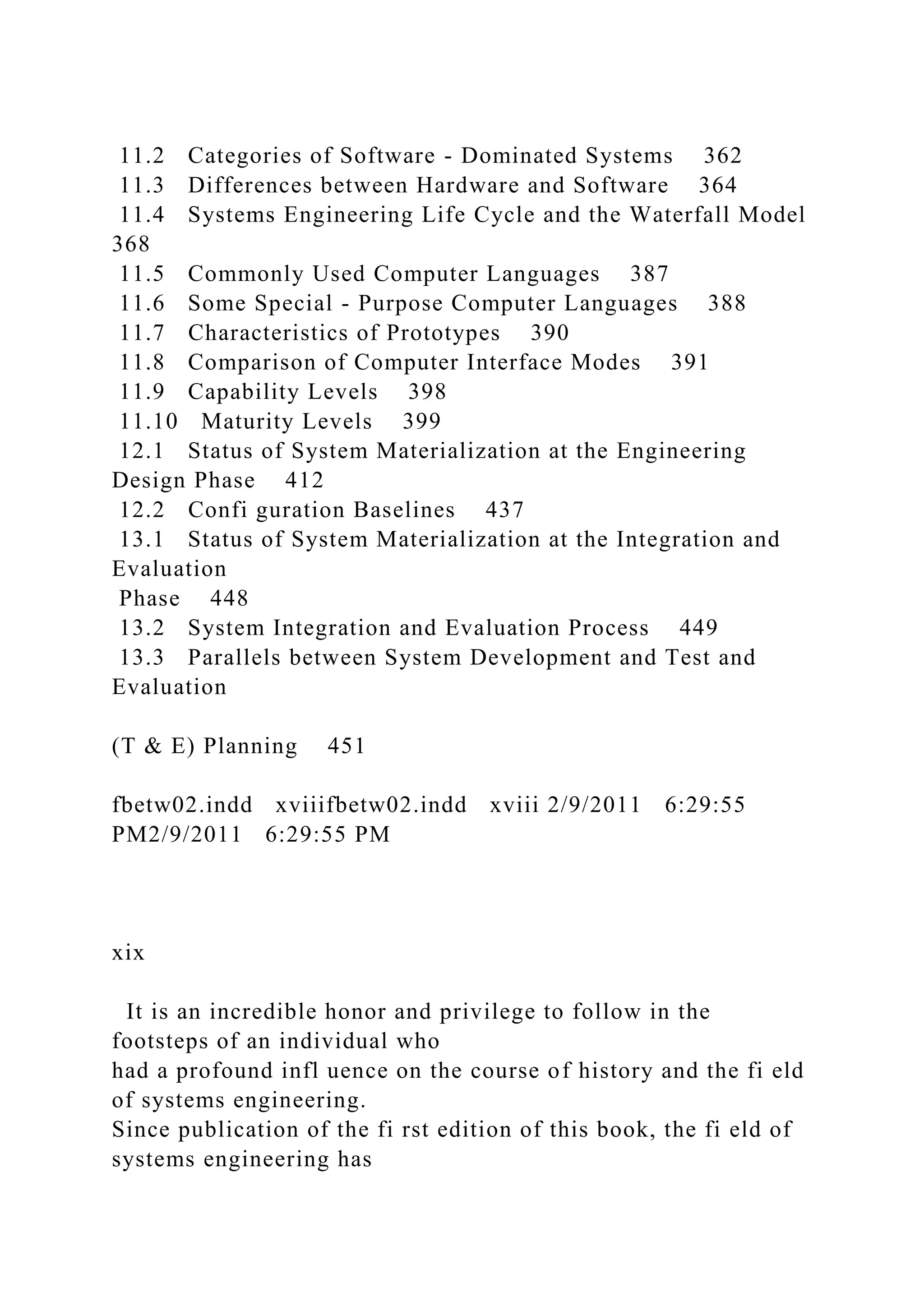 11.2 Categories of Software - Dominated Systems 362
11.3 Differences between Hardware and Software 364
11.4 Systems Engineering Life Cycle and the Waterfall Model
368
11.5 Commonly Used Computer Languages 387
11.6 Some Special - Purpose Computer Languages 388
11.7 Characteristics of Prototypes 390
11.8 Comparison of Computer Interface Modes 391
11.9 Capability Levels 398
11.10 Maturity Levels 399
12.1 Status of System Materialization at the Engineering
Design Phase 412
12.2 Confi guration Baselines 437
13.1 Status of System Materialization at the Integration and
Evaluation
Phase 448
13.2 System Integration and Evaluation Process 449
13.3 Parallels between System Development and Test and
Evaluation
(T & E) Planning 451
fbetw02.indd xviiifbetw02.indd xviii 2/9/2011 6:29:55
PM2/9/2011 6:29:55 PM
xix
It is an incredible honor and privilege to follow in the
footsteps of an individual who
had a profound infl uence on the course of history and the fi eld
of systems engineering.
Since publication of the fi rst edition of this book, the fi eld of
systems engineering has
 
