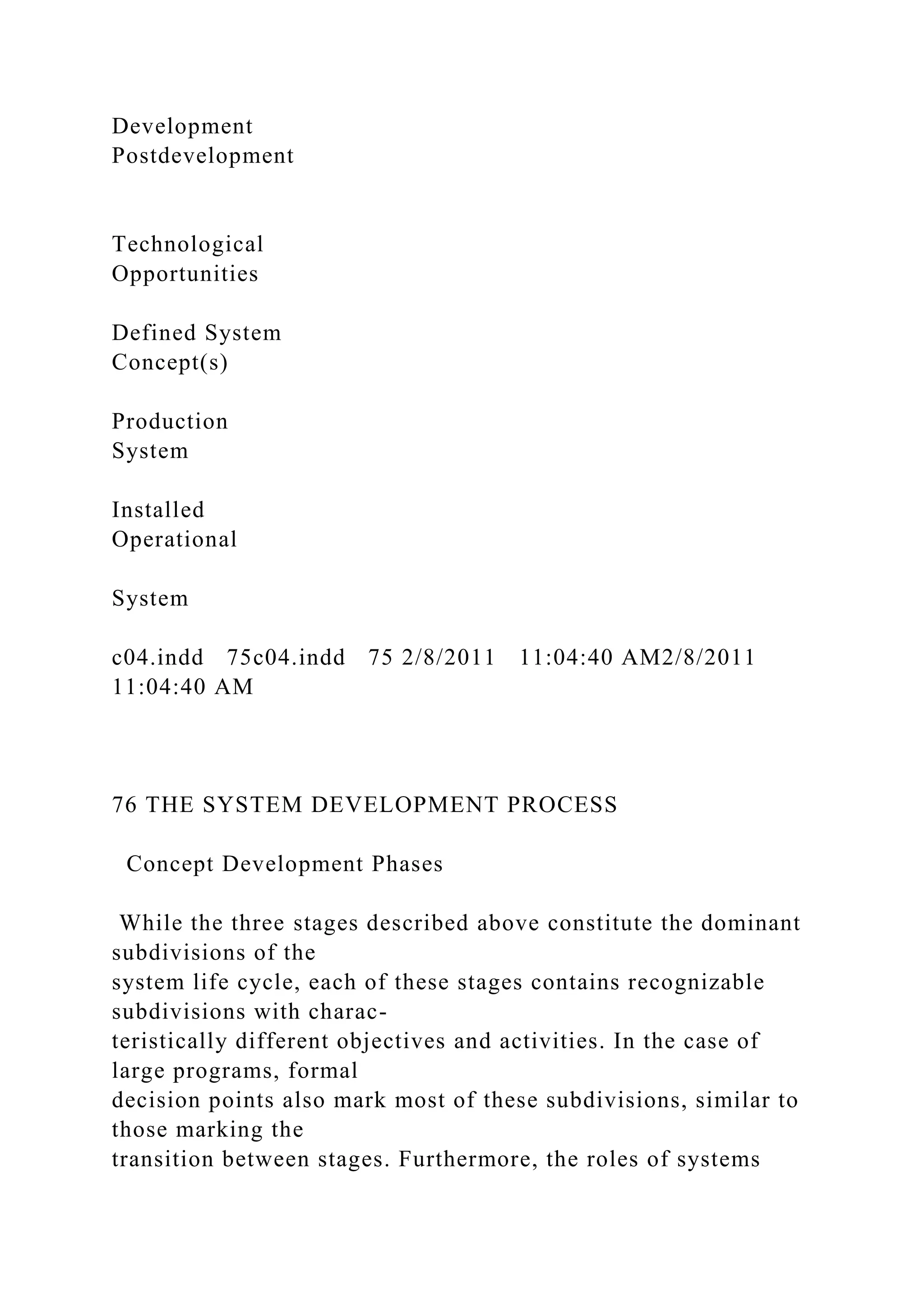 Development
Postdevelopment
Technological
Opportunities
Defined System
Concept(s)
Production
System
Installed
Operational
System
c04.indd 75c04.indd 75 2/8/2011 11:04:40 AM2/8/2011
11:04:40 AM
76 THE SYSTEM DEVELOPMENT PROCESS
Concept Development Phases
While the three stages described above constitute the dominant
subdivisions of the
system life cycle, each of these stages contains recognizable
subdivisions with charac-
teristically different objectives and activities. In the case of
large programs, formal
decision points also mark most of these subdivisions, similar to
those marking the
transition between stages. Furthermore, the roles of systems
 