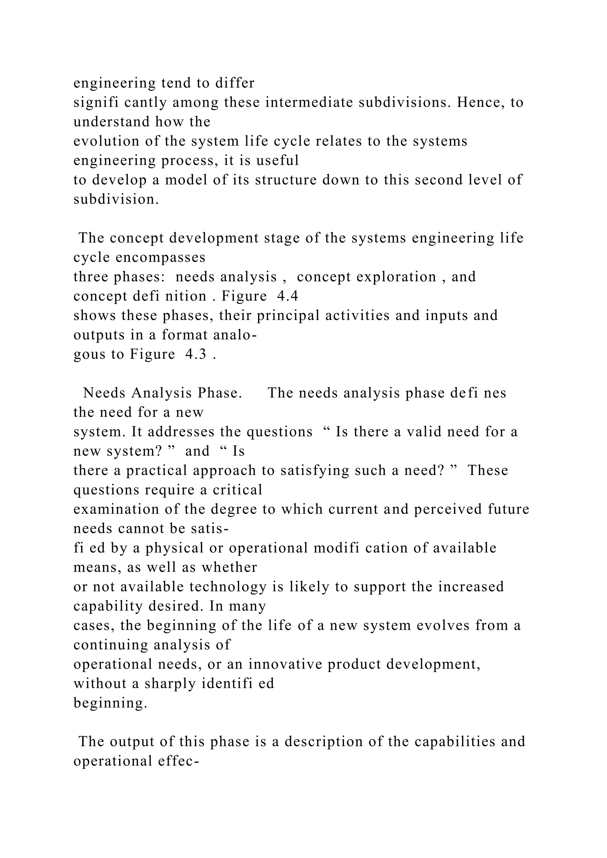 engineering tend to differ
signifi cantly among these intermediate subdivisions. Hence, to
understand how the
evolution of the system life cycle relates to the systems
engineering process, it is useful
to develop a model of its structure down to this second level of
subdivision.
The concept development stage of the systems engineering life
cycle encompasses
three phases: needs analysis , concept exploration , and
concept defi nition . Figure 4.4
shows these phases, their principal activities and inputs and
outputs in a format analo-
gous to Figure 4.3 .
Needs Analysis Phase. The needs analysis phase defi nes
the need for a new
system. It addresses the questions “ Is there a valid need for a
new system? ” and “ Is
there a practical approach to satisfying such a need? ” These
questions require a critical
examination of the degree to which current and perceived future
needs cannot be satis-
fi ed by a physical or operational modifi cation of available
means, as well as whether
or not available technology is likely to support the increased
capability desired. In many
cases, the beginning of the life of a new system evolves from a
continuing analysis of
operational needs, or an innovative product development,
without a sharply identifi ed
beginning.
The output of this phase is a description of the capabilities and
operational effec-
 