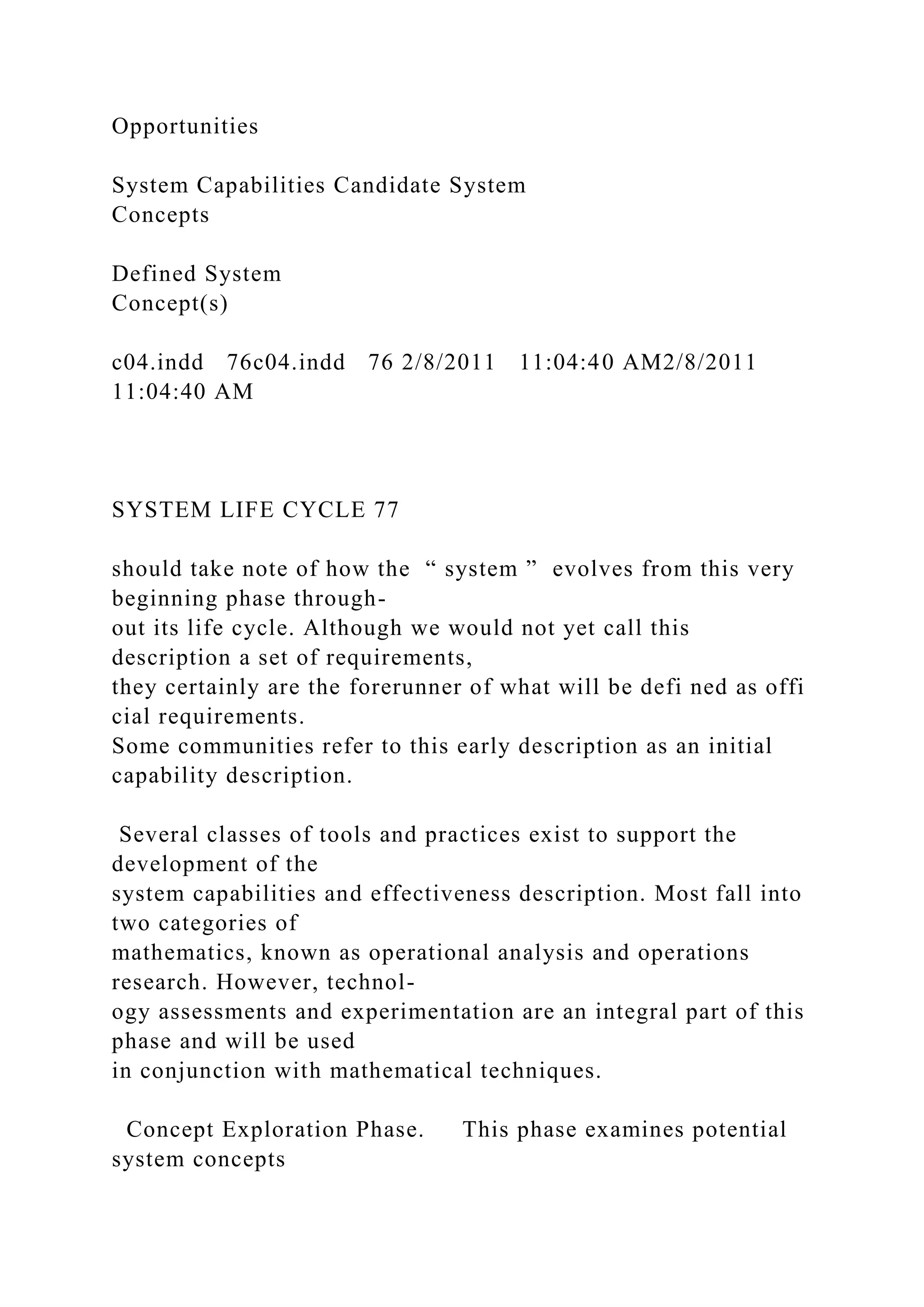 Opportunities
System Capabilities Candidate System
Concepts
Defined System
Concept(s)
c04.indd 76c04.indd 76 2/8/2011 11:04:40 AM2/8/2011
11:04:40 AM
SYSTEM LIFE CYCLE 77
should take note of how the “ system ” evolves from this very
beginning phase through-
out its life cycle. Although we would not yet call this
description a set of requirements,
they certainly are the forerunner of what will be defi ned as offi
cial requirements.
Some communities refer to this early description as an initial
capability description.
Several classes of tools and practices exist to support the
development of the
system capabilities and effectiveness description. Most fall into
two categories of
mathematics, known as operational analysis and operations
research. However, technol-
ogy assessments and experimentation are an integral part of this
phase and will be used
in conjunction with mathematical techniques.
Concept Exploration Phase. This phase examines potential
system concepts
 