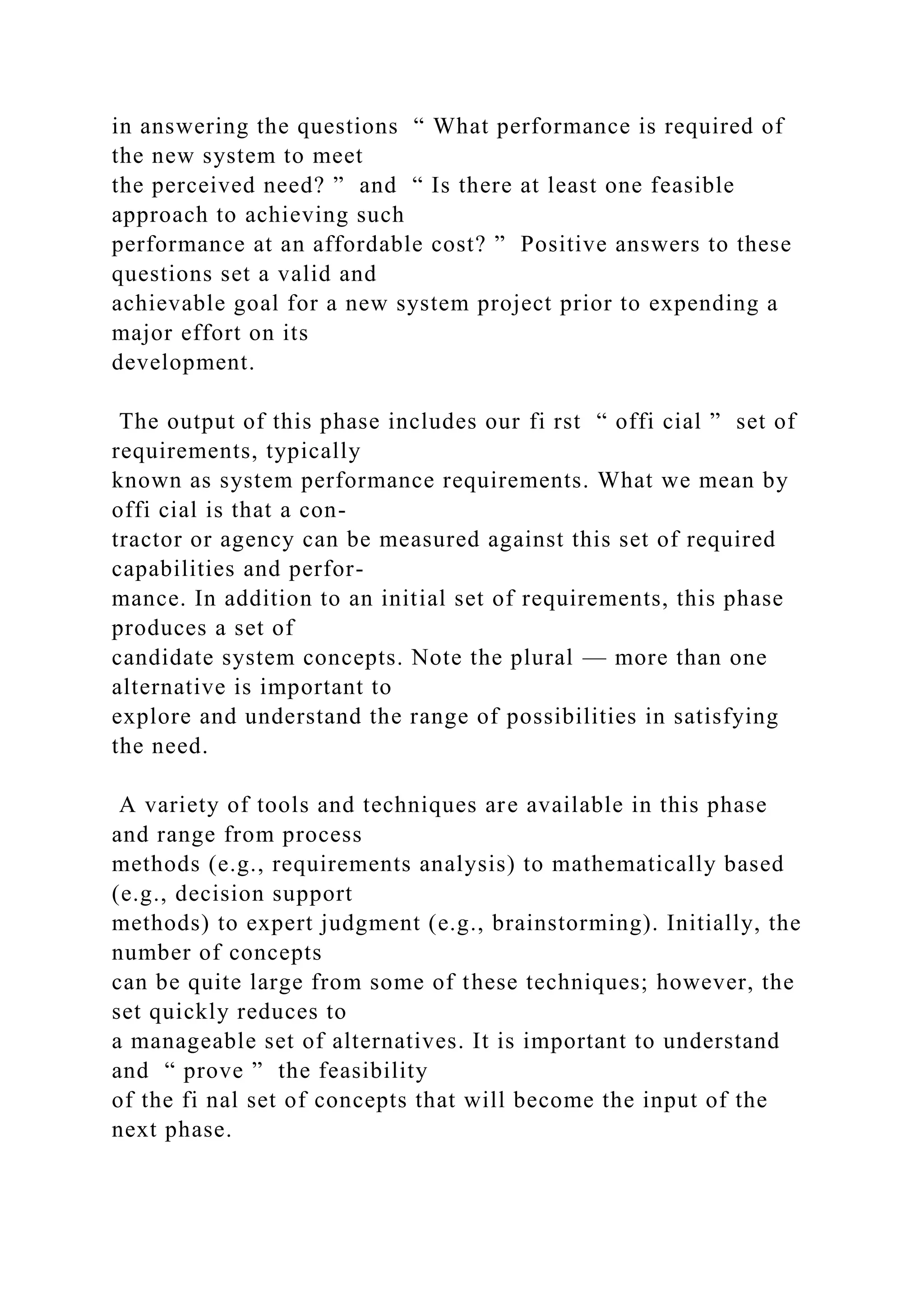 in answering the questions “ What performance is required of
the new system to meet
the perceived need? ” and “ Is there at least one feasible
approach to achieving such
performance at an affordable cost? ” Positive answers to these
questions set a valid and
achievable goal for a new system project prior to expending a
major effort on its
development.
The output of this phase includes our fi rst “ offi cial ” set of
requirements, typically
known as system performance requirements. What we mean by
offi cial is that a con-
tractor or agency can be measured against this set of required
capabilities and perfor-
mance. In addition to an initial set of requirements, this phase
produces a set of
candidate system concepts. Note the plural — more than one
alternative is important to
explore and understand the range of possibilities in satisfying
the need.
A variety of tools and techniques are available in this phase
and range from process
methods (e.g., requirements analysis) to mathematically based
(e.g., decision support
methods) to expert judgment (e.g., brainstorming). Initially, the
number of concepts
can be quite large from some of these techniques; however, the
set quickly reduces to
a manageable set of alternatives. It is important to understand
and “ prove ” the feasibility
of the fi nal set of concepts that will become the input of the
next phase.
 