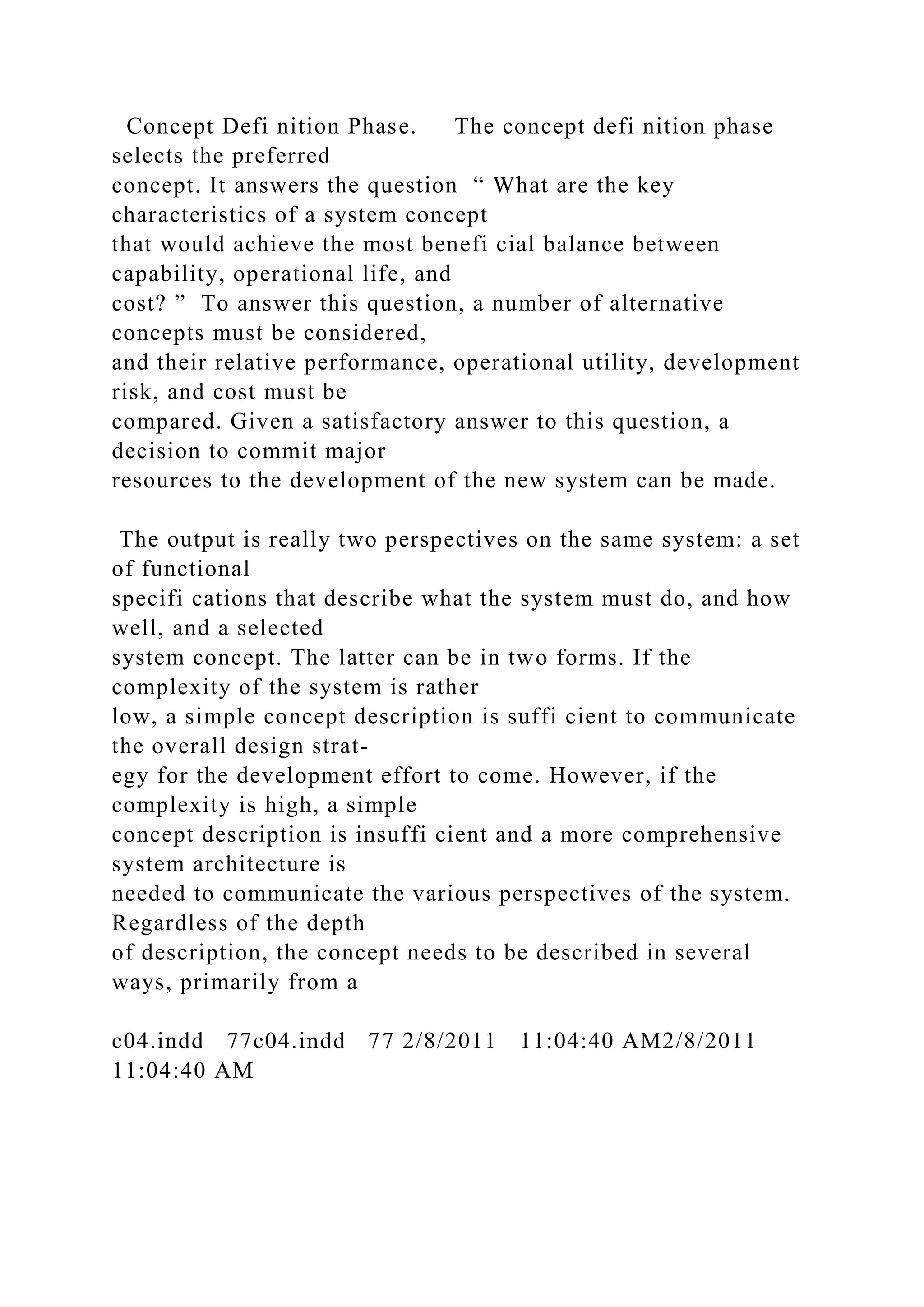 Concept Defi nition Phase. The concept defi nition phase
selects the preferred
concept. It answers the question “ What are the key
characteristics of a system concept
that would achieve the most benefi cial balance between
capability, operational life, and
cost? ” To answer this question, a number of alternative
concepts must be considered,
and their relative performance, operational utility, development
risk, and cost must be
compared. Given a satisfactory answer to this question, a
decision to commit major
resources to the development of the new system can be made.
The output is really two perspectives on the same system: a set
of functional
specifi cations that describe what the system must do, and how
well, and a selected
system concept. The latter can be in two forms. If the
complexity of the system is rather
low, a simple concept description is suffi cient to communicate
the overall design strat-
egy for the development effort to come. However, if the
complexity is high, a simple
concept description is insuffi cient and a more comprehensive
system architecture is
needed to communicate the various perspectives of the system.
Regardless of the depth
of description, the concept needs to be described in several
ways, primarily from a
c04.indd 77c04.indd 77 2/8/2011 11:04:40 AM2/8/2011
11:04:40 AM
 