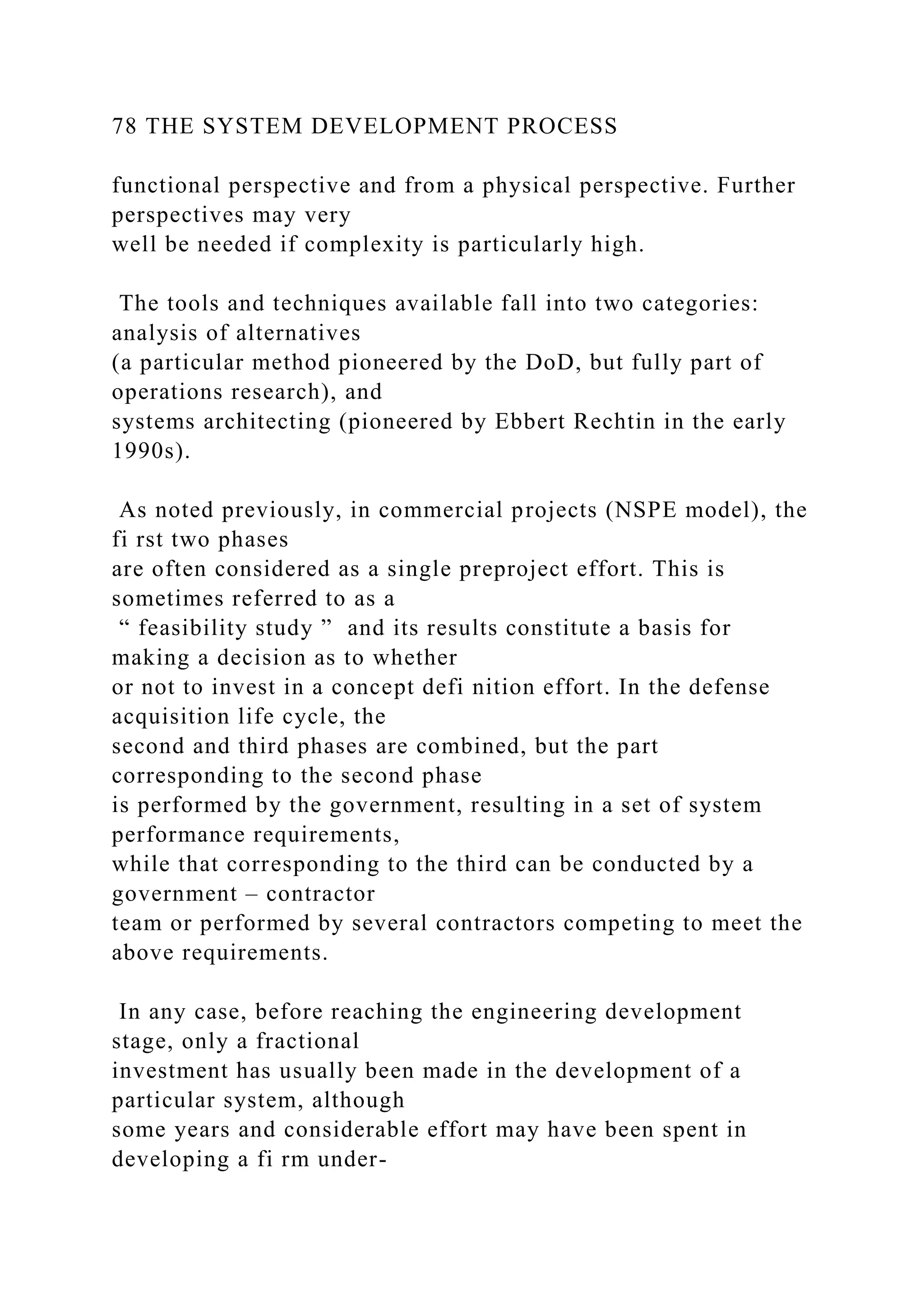78 THE SYSTEM DEVELOPMENT PROCESS
functional perspective and from a physical perspective. Further
perspectives may very
well be needed if complexity is particularly high.
The tools and techniques available fall into two categories:
analysis of alternatives
(a particular method pioneered by the DoD, but fully part of
operations research), and
systems architecting (pioneered by Ebbert Rechtin in the early
1990s).
As noted previously, in commercial projects (NSPE model), the
fi rst two phases
are often considered as a single preproject effort. This is
sometimes referred to as a
“ feasibility study ” and its results constitute a basis for
making a decision as to whether
or not to invest in a concept defi nition effort. In the defense
acquisition life cycle, the
second and third phases are combined, but the part
corresponding to the second phase
is performed by the government, resulting in a set of system
performance requirements,
while that corresponding to the third can be conducted by a
government – contractor
team or performed by several contractors competing to meet the
above requirements.
In any case, before reaching the engineering development
stage, only a fractional
investment has usually been made in the development of a
particular system, although
some years and considerable effort may have been spent in
developing a fi rm under-
 