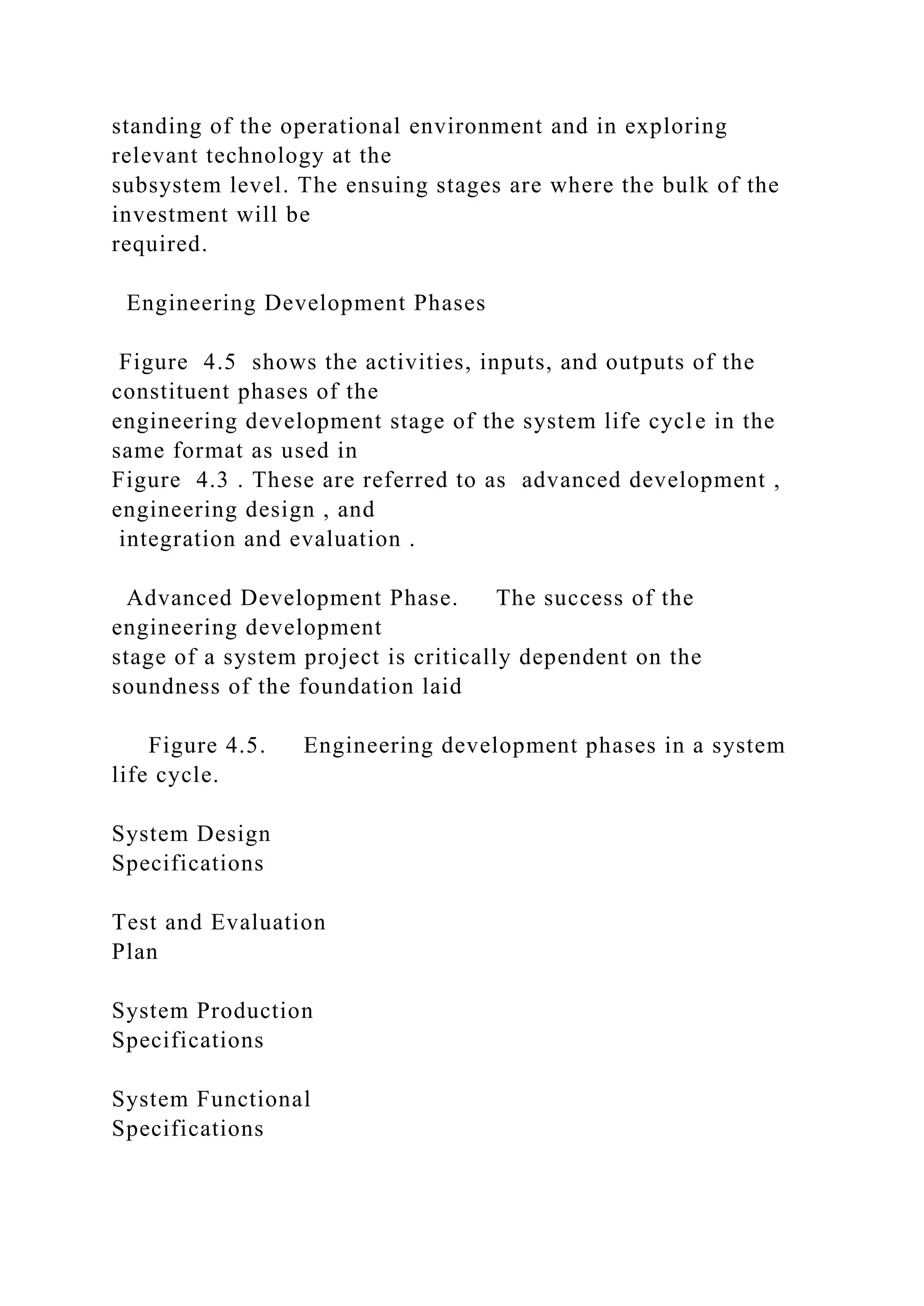 standing of the operational environment and in exploring
relevant technology at the
subsystem level. The ensuing stages are where the bulk of the
investment will be
required.
Engineering Development Phases
Figure 4.5 shows the activities, inputs, and outputs of the
constituent phases of the
engineering development stage of the system life cycle in the
same format as used in
Figure 4.3 . These are referred to as advanced development ,
engineering design , and
integration and evaluation .
Advanced Development Phase. The success of the
engineering development
stage of a system project is critically dependent on the
soundness of the foundation laid
Figure 4.5. Engineering development phases in a system
life cycle.
System Design
Specifications
Test and Evaluation
Plan
System Production
Specifications
System Functional
Specifications
 