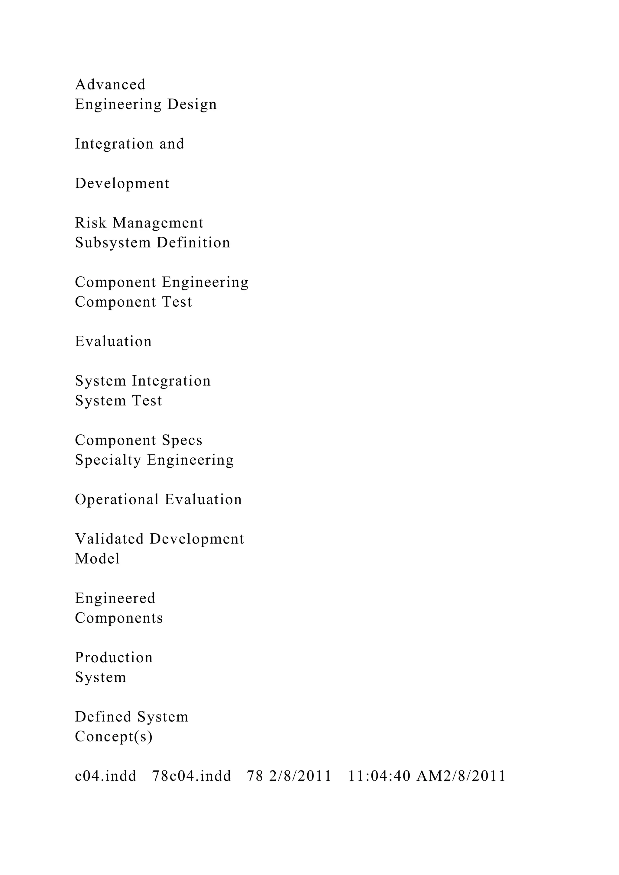 Advanced
Engineering Design
Integration and
Development
Risk Management
Subsystem Definition
Component Engineering
Component Test
Evaluation
System Integration
System Test
Component Specs
Specialty Engineering
Operational Evaluation
Validated Development
Model
Engineered
Components
Production
System
Defined System
Concept(s)
c04.indd 78c04.indd 78 2/8/2011 11:04:40 AM2/8/2011
 