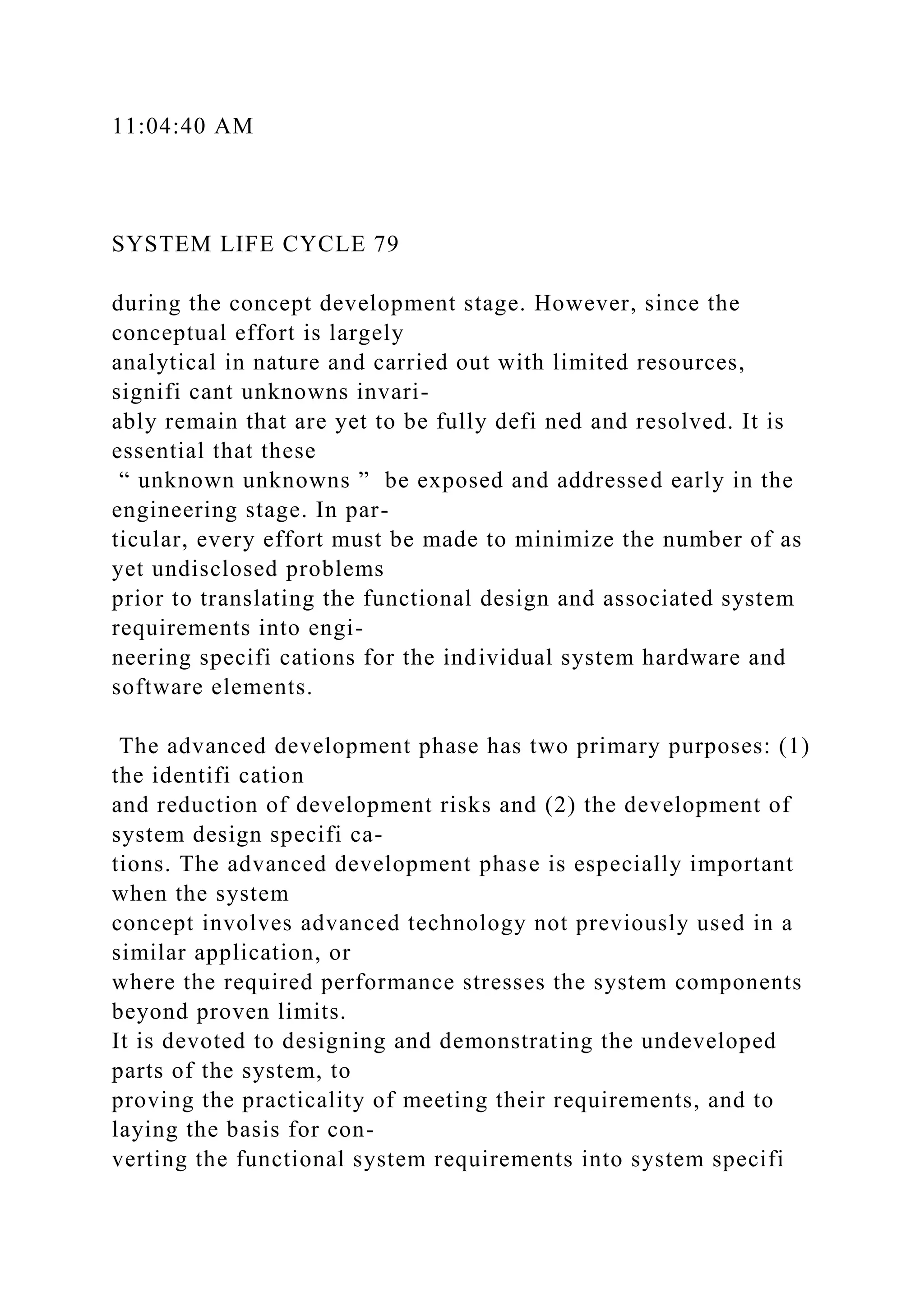 11:04:40 AM
SYSTEM LIFE CYCLE 79
during the concept development stage. However, since the
conceptual effort is largely
analytical in nature and carried out with limited resources,
signifi cant unknowns invari-
ably remain that are yet to be fully defi ned and resolved. It is
essential that these
“ unknown unknowns ” be exposed and addressed early in the
engineering stage. In par-
ticular, every effort must be made to minimize the number of as
yet undisclosed problems
prior to translating the functional design and associated system
requirements into engi-
neering specifi cations for the individual system hardware and
software elements.
The advanced development phase has two primary purposes: (1)
the identifi cation
and reduction of development risks and (2) the development of
system design specifi ca-
tions. The advanced development phase is especially important
when the system
concept involves advanced technology not previously used in a
similar application, or
where the required performance stresses the system components
beyond proven limits.
It is devoted to designing and demonstrating the undeveloped
parts of the system, to
proving the practicality of meeting their requirements, and to
laying the basis for con-
verting the functional system requirements into system specifi
 