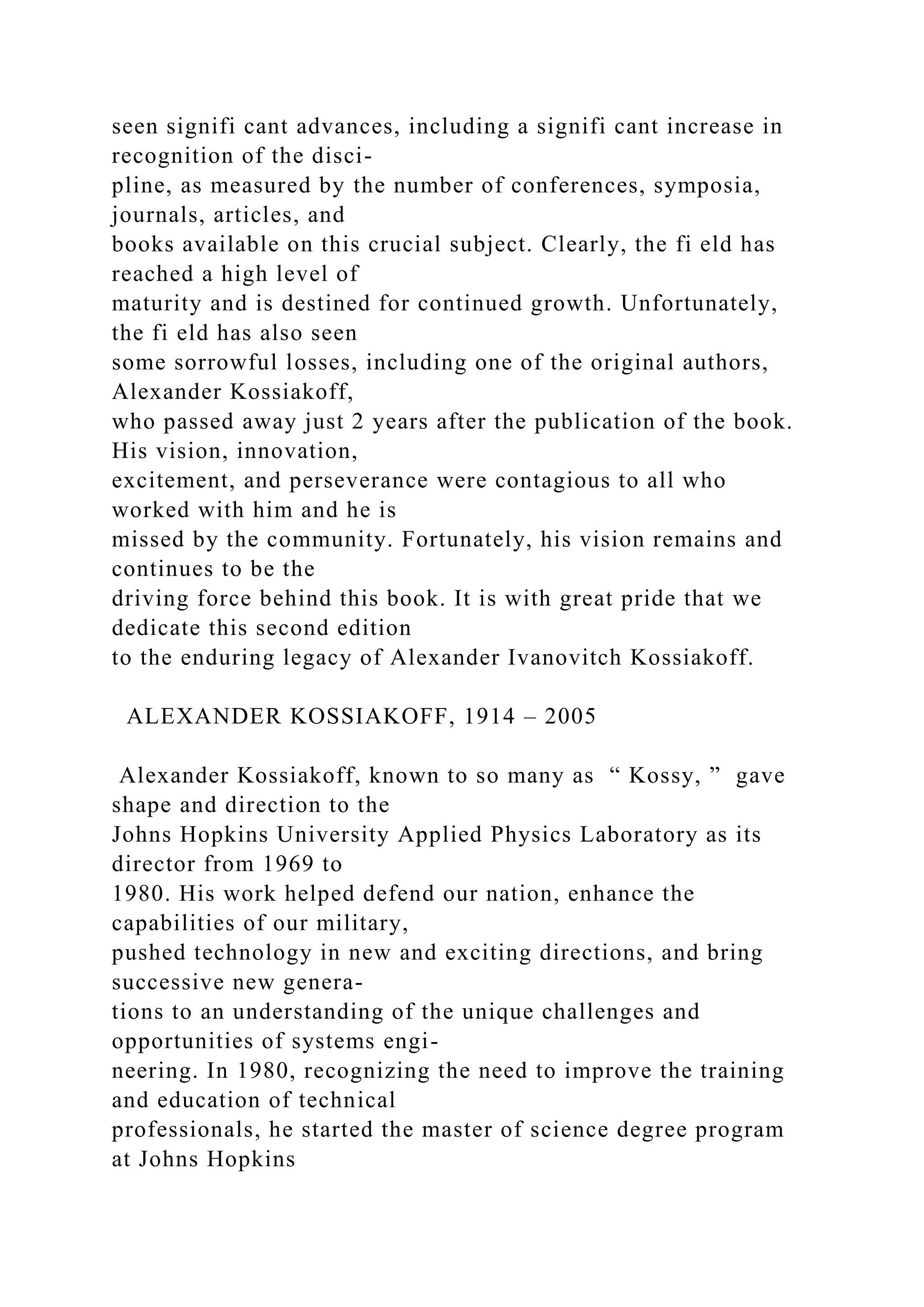 seen signifi cant advances, including a signifi cant increase in
recognition of the disci-
pline, as measured by the number of conferences, symposia,
journals, articles, and
books available on this crucial subject. Clearly, the fi eld has
reached a high level of
maturity and is destined for continued growth. Unfortunately,
the fi eld has also seen
some sorrowful losses, including one of the original authors,
Alexander Kossiakoff,
who passed away just 2 years after the publication of the book.
His vision, innovation,
excitement, and perseverance were contagious to all who
worked with him and he is
missed by the community. Fortunately, his vision remains and
continues to be the
driving force behind this book. It is with great pride that we
dedicate this second edition
to the enduring legacy of Alexander Ivanovitch Kossiakoff.
ALEXANDER KOSSIAKOFF, 1914 – 2005
Alexander Kossiakoff, known to so many as “ Kossy, ” gave
shape and direction to the
Johns Hopkins University Applied Physics Laboratory as its
director from 1969 to
1980. His work helped defend our nation, enhance the
capabilities of our military,
pushed technology in new and exciting directions, and bring
successive new genera-
tions to an understanding of the unique challenges and
opportunities of systems engi-
neering. In 1980, recognizing the need to improve the training
and education of technical
professionals, he started the master of science degree program
at Johns Hopkins
 
