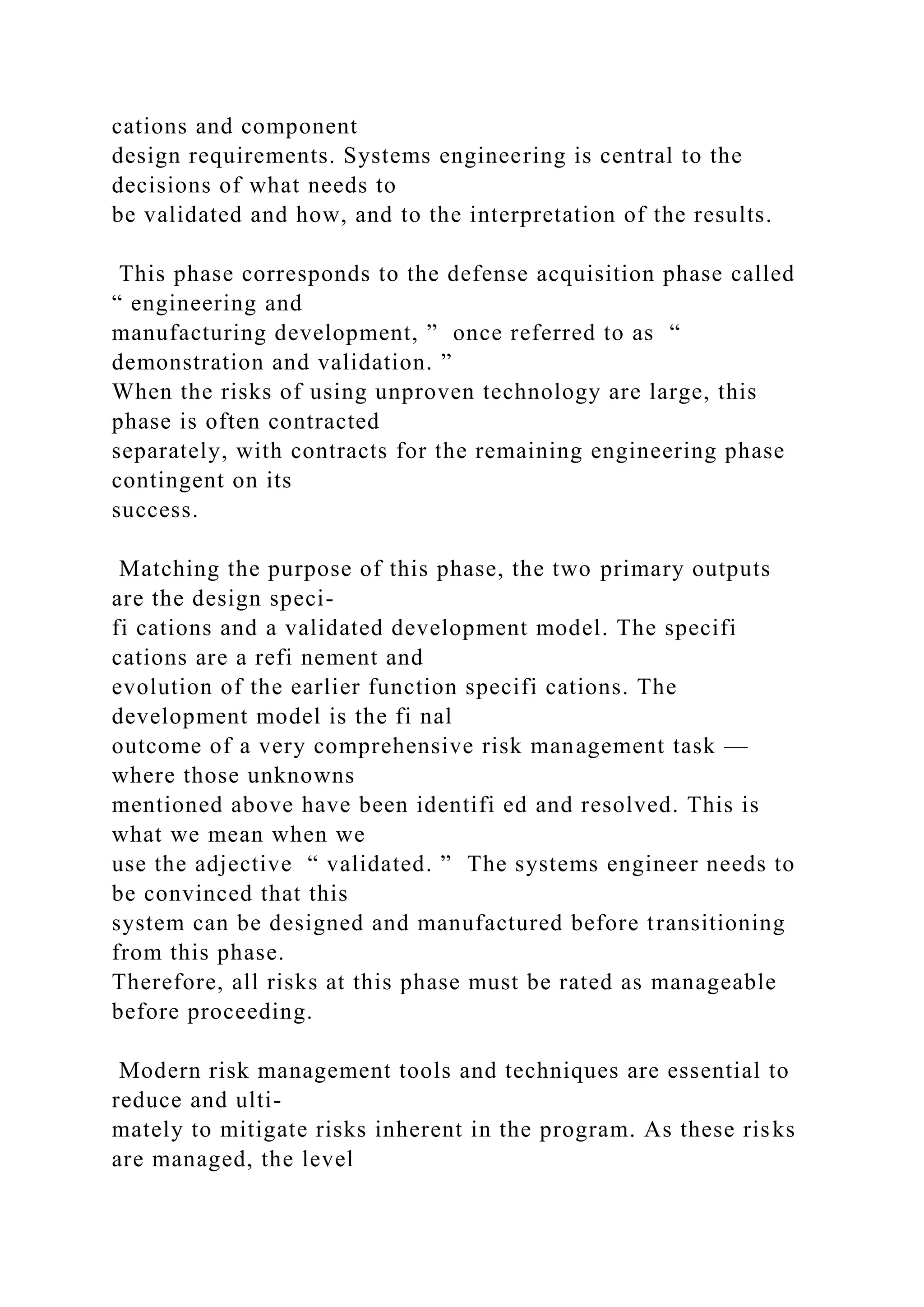 cations and component
design requirements. Systems engineering is central to the
decisions of what needs to
be validated and how, and to the interpretation of the results.
This phase corresponds to the defense acquisition phase called
“ engineering and
manufacturing development, ” once referred to as “
demonstration and validation. ”
When the risks of using unproven technology are large, this
phase is often contracted
separately, with contracts for the remaining engineering phase
contingent on its
success.
Matching the purpose of this phase, the two primary outputs
are the design speci-
fi cations and a validated development model. The specifi
cations are a refi nement and
evolution of the earlier function specifi cations. The
development model is the fi nal
outcome of a very comprehensive risk management task —
where those unknowns
mentioned above have been identifi ed and resolved. This is
what we mean when we
use the adjective “ validated. ” The systems engineer needs to
be convinced that this
system can be designed and manufactured before transitioning
from this phase.
Therefore, all risks at this phase must be rated as manageable
before proceeding.
Modern risk management tools and techniques are essential to
reduce and ulti-
mately to mitigate risks inherent in the program. As these risks
are managed, the level
 