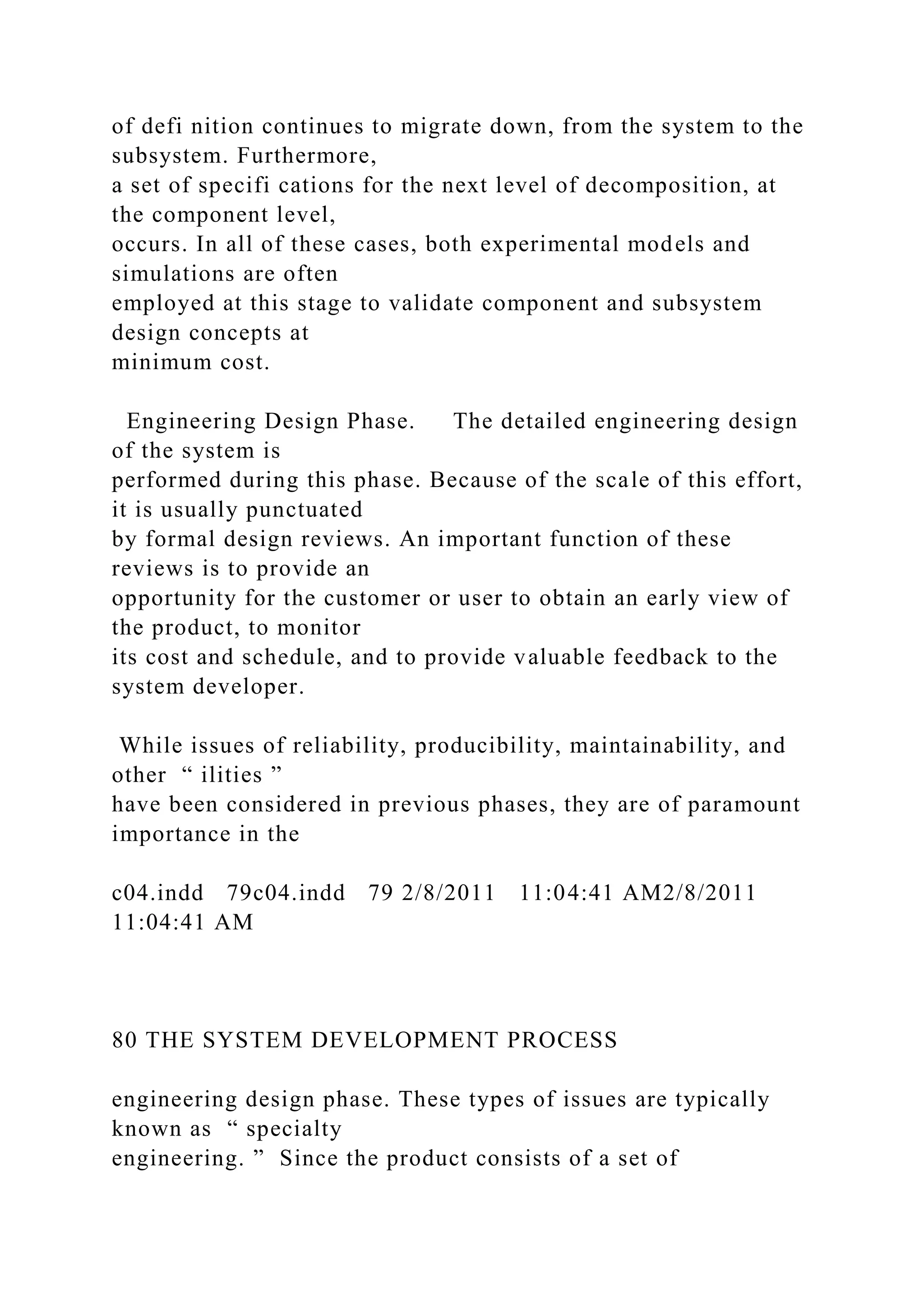of defi nition continues to migrate down, from the system to the
subsystem. Furthermore,
a set of specifi cations for the next level of decomposition, at
the component level,
occurs. In all of these cases, both experimental models and
simulations are often
employed at this stage to validate component and subsystem
design concepts at
minimum cost.
Engineering Design Phase. The detailed engineering design
of the system is
performed during this phase. Because of the scale of this effort,
it is usually punctuated
by formal design reviews. An important function of these
reviews is to provide an
opportunity for the customer or user to obtain an early view of
the product, to monitor
its cost and schedule, and to provide valuable feedback to the
system developer.
While issues of reliability, producibility, maintainability, and
other “ ilities ”
have been considered in previous phases, they are of paramount
importance in the
c04.indd 79c04.indd 79 2/8/2011 11:04:41 AM2/8/2011
11:04:41 AM
80 THE SYSTEM DEVELOPMENT PROCESS
engineering design phase. These types of issues are typically
known as “ specialty
engineering. ” Since the product consists of a set of
 