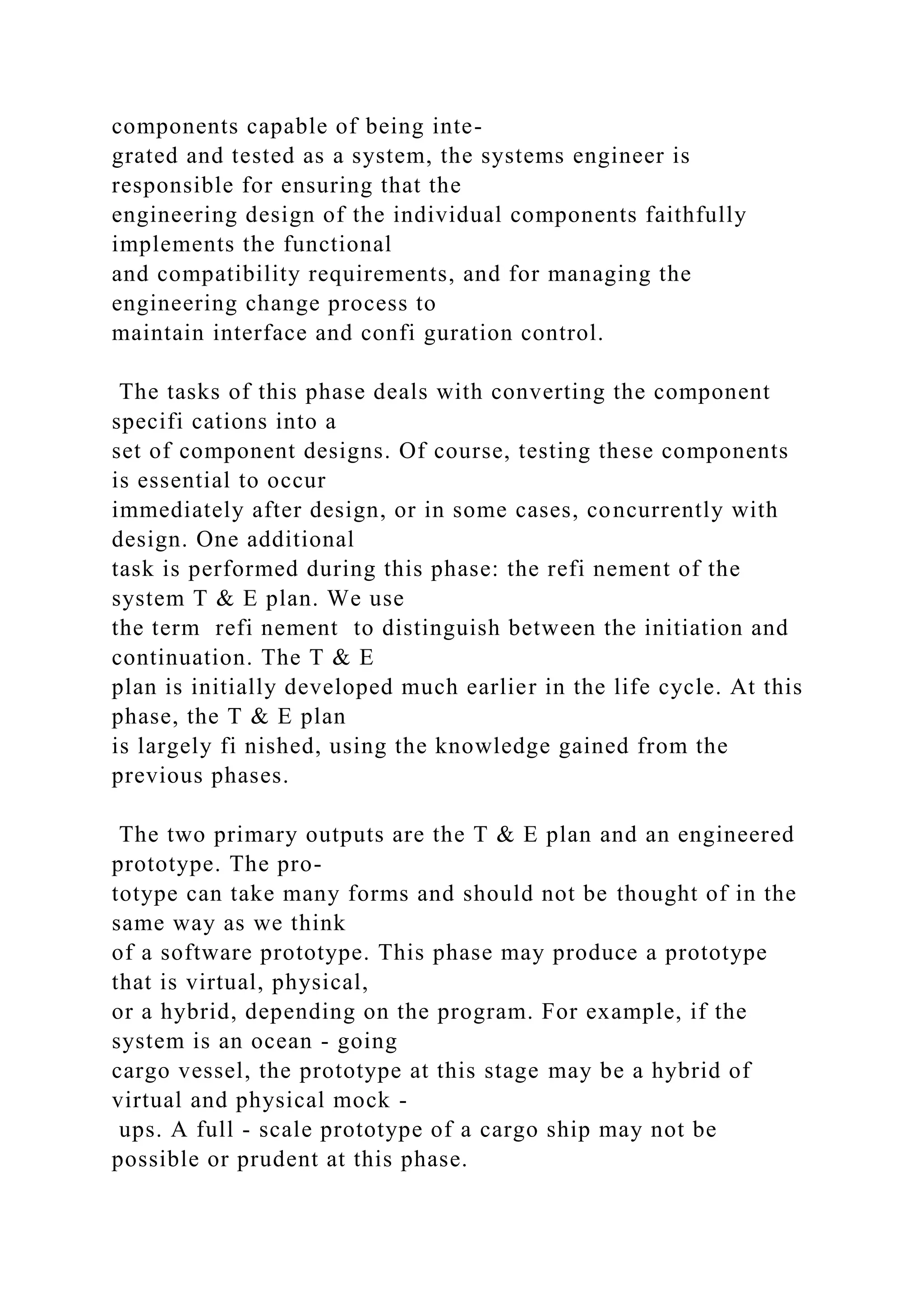 components capable of being inte-
grated and tested as a system, the systems engineer is
responsible for ensuring that the
engineering design of the individual components faithfully
implements the functional
and compatibility requirements, and for managing the
engineering change process to
maintain interface and confi guration control.
The tasks of this phase deals with converting the component
specifi cations into a
set of component designs. Of course, testing these components
is essential to occur
immediately after design, or in some cases, concurrently with
design. One additional
task is performed during this phase: the refi nement of the
system T & E plan. We use
the term refi nement to distinguish between the initiation and
continuation. The T & E
plan is initially developed much earlier in the life cycle. At this
phase, the T & E plan
is largely fi nished, using the knowledge gained from the
previous phases.
The two primary outputs are the T & E plan and an engineered
prototype. The pro-
totype can take many forms and should not be thought of in the
same way as we think
of a software prototype. This phase may produce a prototype
that is virtual, physical,
or a hybrid, depending on the program. For example, if the
system is an ocean - going
cargo vessel, the prototype at this stage may be a hybrid of
virtual and physical mock -
ups. A full - scale prototype of a cargo ship may not be
possible or prudent at this phase.
 