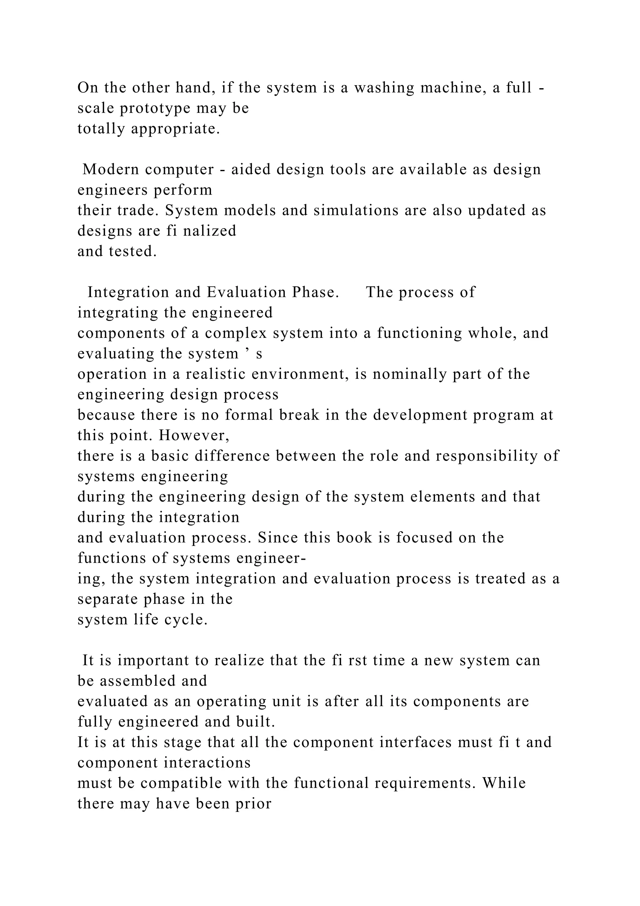 On the other hand, if the system is a washing machine, a full -
scale prototype may be
totally appropriate.
Modern computer - aided design tools are available as design
engineers perform
their trade. System models and simulations are also updated as
designs are fi nalized
and tested.
Integration and Evaluation Phase. The process of
integrating the engineered
components of a complex system into a functioning whole, and
evaluating the system ’ s
operation in a realistic environment, is nominally part of the
engineering design process
because there is no formal break in the development program at
this point. However,
there is a basic difference between the role and responsibility of
systems engineering
during the engineering design of the system elements and that
during the integration
and evaluation process. Since this book is focused on the
functions of systems engineer-
ing, the system integration and evaluation process is treated as a
separate phase in the
system life cycle.
It is important to realize that the fi rst time a new system can
be assembled and
evaluated as an operating unit is after all its components are
fully engineered and built.
It is at this stage that all the component interfaces must fi t and
component interactions
must be compatible with the functional requirements. While
there may have been prior
 