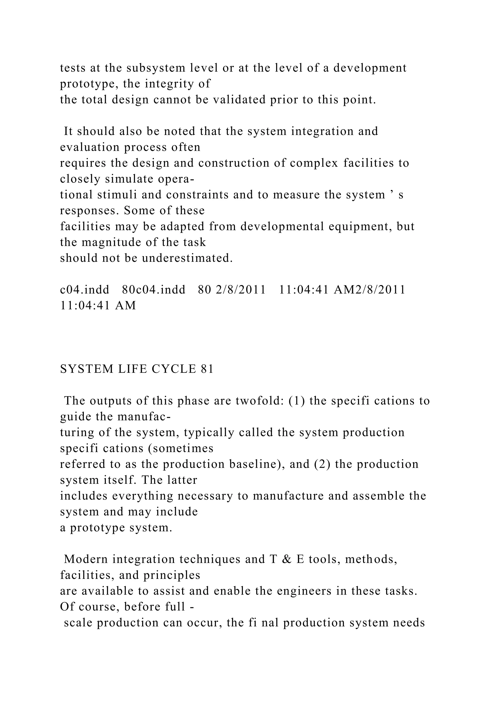 tests at the subsystem level or at the level of a development
prototype, the integrity of
the total design cannot be validated prior to this point.
It should also be noted that the system integration and
evaluation process often
requires the design and construction of complex facilities to
closely simulate opera-
tional stimuli and constraints and to measure the system ’ s
responses. Some of these
facilities may be adapted from developmental equipment, but
the magnitude of the task
should not be underestimated.
c04.indd 80c04.indd 80 2/8/2011 11:04:41 AM2/8/2011
11:04:41 AM
SYSTEM LIFE CYCLE 81
The outputs of this phase are twofold: (1) the specifi cations to
guide the manufac-
turing of the system, typically called the system production
specifi cations (sometimes
referred to as the production baseline), and (2) the production
system itself. The latter
includes everything necessary to manufacture and assemble the
system and may include
a prototype system.
Modern integration techniques and T & E tools, methods,
facilities, and principles
are available to assist and enable the engineers in these tasks.
Of course, before full -
scale production can occur, the fi nal production system needs
 
