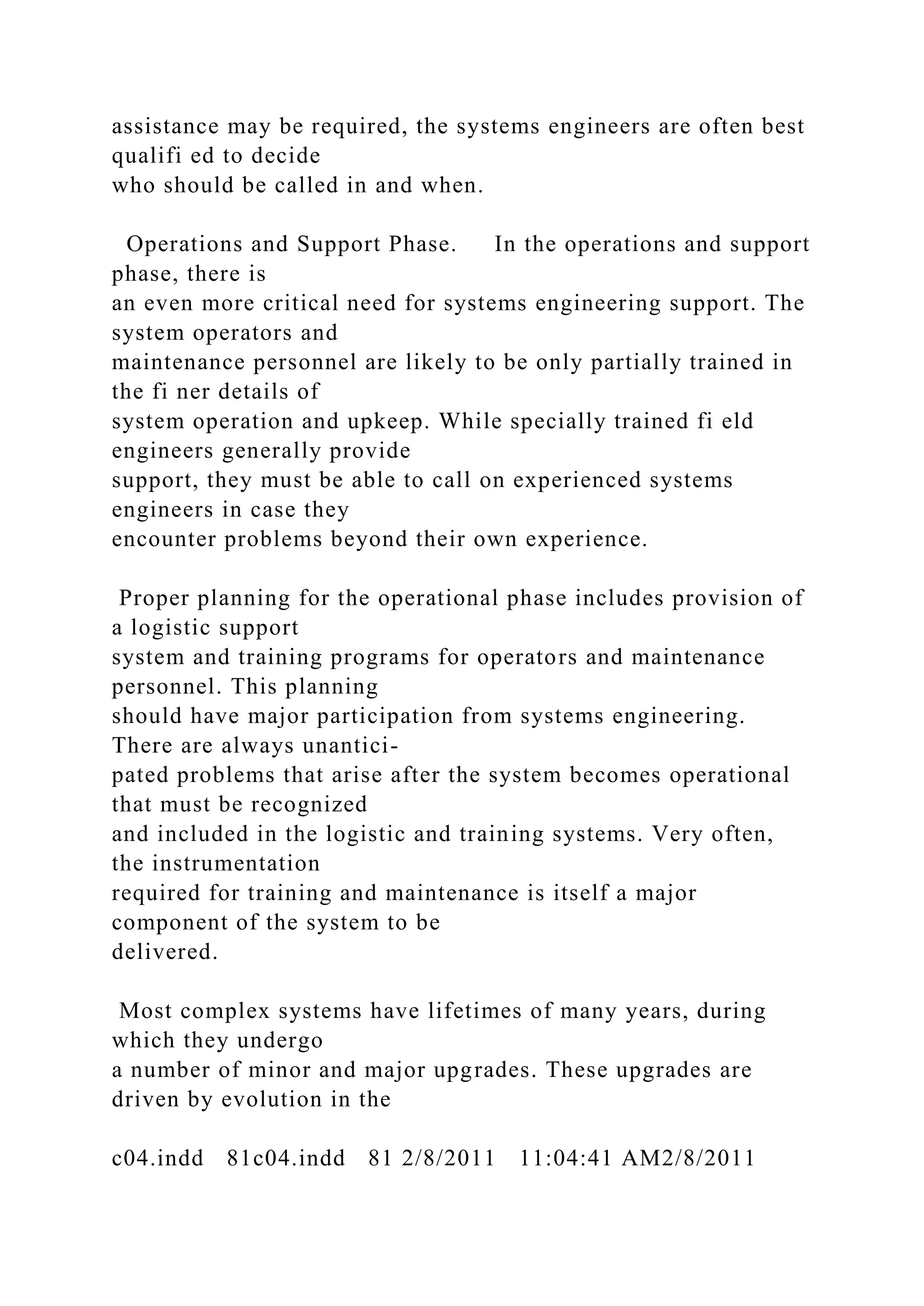 assistance may be required, the systems engineers are often best
qualifi ed to decide
who should be called in and when.
Operations and Support Phase. In the operations and support
phase, there is
an even more critical need for systems engineering support. The
system operators and
maintenance personnel are likely to be only partially trained in
the fi ner details of
system operation and upkeep. While specially trained fi eld
engineers generally provide
support, they must be able to call on experienced systems
engineers in case they
encounter problems beyond their own experience.
Proper planning for the operational phase includes provision of
a logistic support
system and training programs for operators and maintenance
personnel. This planning
should have major participation from systems engineering.
There are always unantici-
pated problems that arise after the system becomes operational
that must be recognized
and included in the logistic and training systems. Very often,
the instrumentation
required for training and maintenance is itself a major
component of the system to be
delivered.
Most complex systems have lifetimes of many years, during
which they undergo
a number of minor and major upgrades. These upgrades are
driven by evolution in the
c04.indd 81c04.indd 81 2/8/2011 11:04:41 AM2/8/2011
 