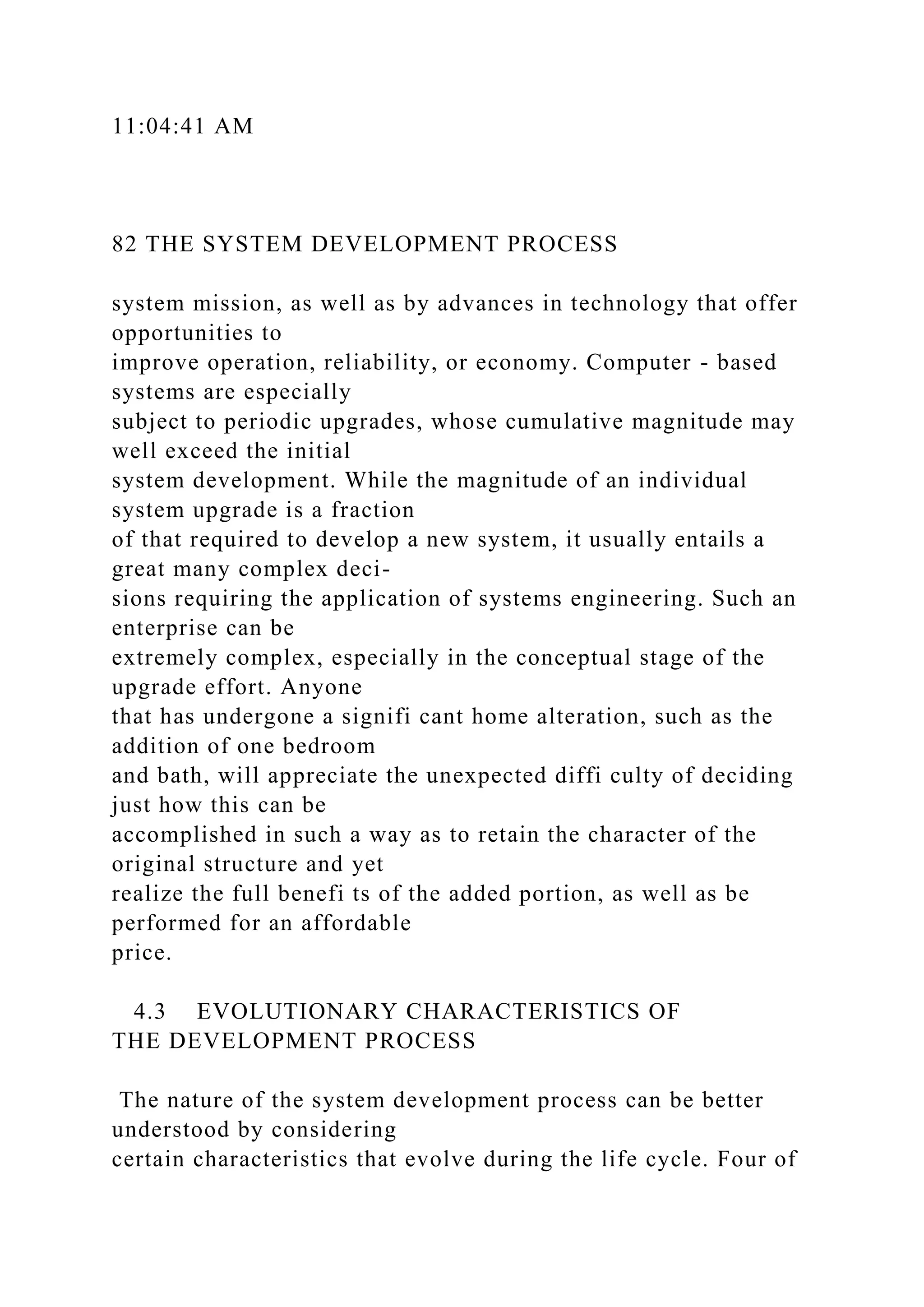 11:04:41 AM
82 THE SYSTEM DEVELOPMENT PROCESS
system mission, as well as by advances in technology that offer
opportunities to
improve operation, reliability, or economy. Computer - based
systems are especially
subject to periodic upgrades, whose cumulative magnitude may
well exceed the initial
system development. While the magnitude of an individual
system upgrade is a fraction
of that required to develop a new system, it usually entails a
great many complex deci-
sions requiring the application of systems engineering. Such an
enterprise can be
extremely complex, especially in the conceptual stage of the
upgrade effort. Anyone
that has undergone a signifi cant home alteration, such as the
addition of one bedroom
and bath, will appreciate the unexpected diffi culty of deciding
just how this can be
accomplished in such a way as to retain the character of the
original structure and yet
realize the full benefi ts of the added portion, as well as be
performed for an affordable
price.
4.3 EVOLUTIONARY CHARACTERISTICS OF
THE DEVELOPMENT PROCESS
The nature of the system development process can be better
understood by considering
certain characteristics that evolve during the life cycle. Four of
 
