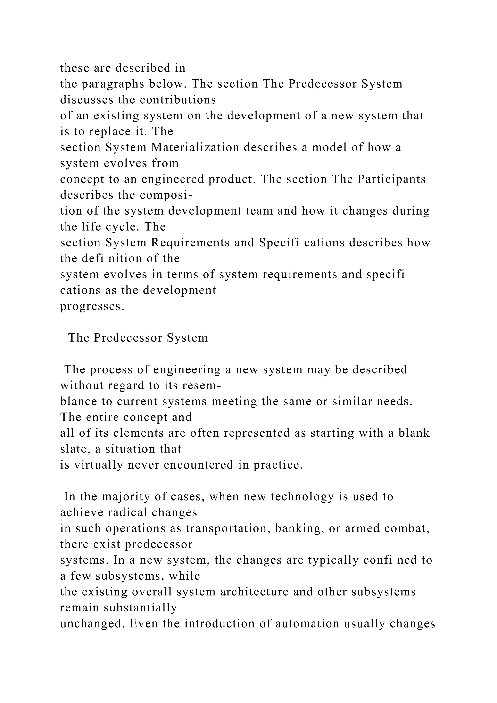 these are described in
the paragraphs below. The section The Predecessor System
discusses the contributions
of an existing system on the development of a new system that
is to replace it. The
section System Materialization describes a model of how a
system evolves from
concept to an engineered product. The section The Participants
describes the composi-
tion of the system development team and how it changes during
the life cycle. The
section System Requirements and Specifi cations describes how
the defi nition of the
system evolves in terms of system requirements and specifi
cations as the development
progresses.
The Predecessor System
The process of engineering a new system may be described
without regard to its resem-
blance to current systems meeting the same or similar needs.
The entire concept and
all of its elements are often represented as starting with a blank
slate, a situation that
is virtually never encountered in practice.
In the majority of cases, when new technology is used to
achieve radical changes
in such operations as transportation, banking, or armed combat,
there exist predecessor
systems. In a new system, the changes are typically confi ned to
a few subsystems, while
the existing overall system architecture and other subsystems
remain substantially
unchanged. Even the introduction of automation usually changes
 