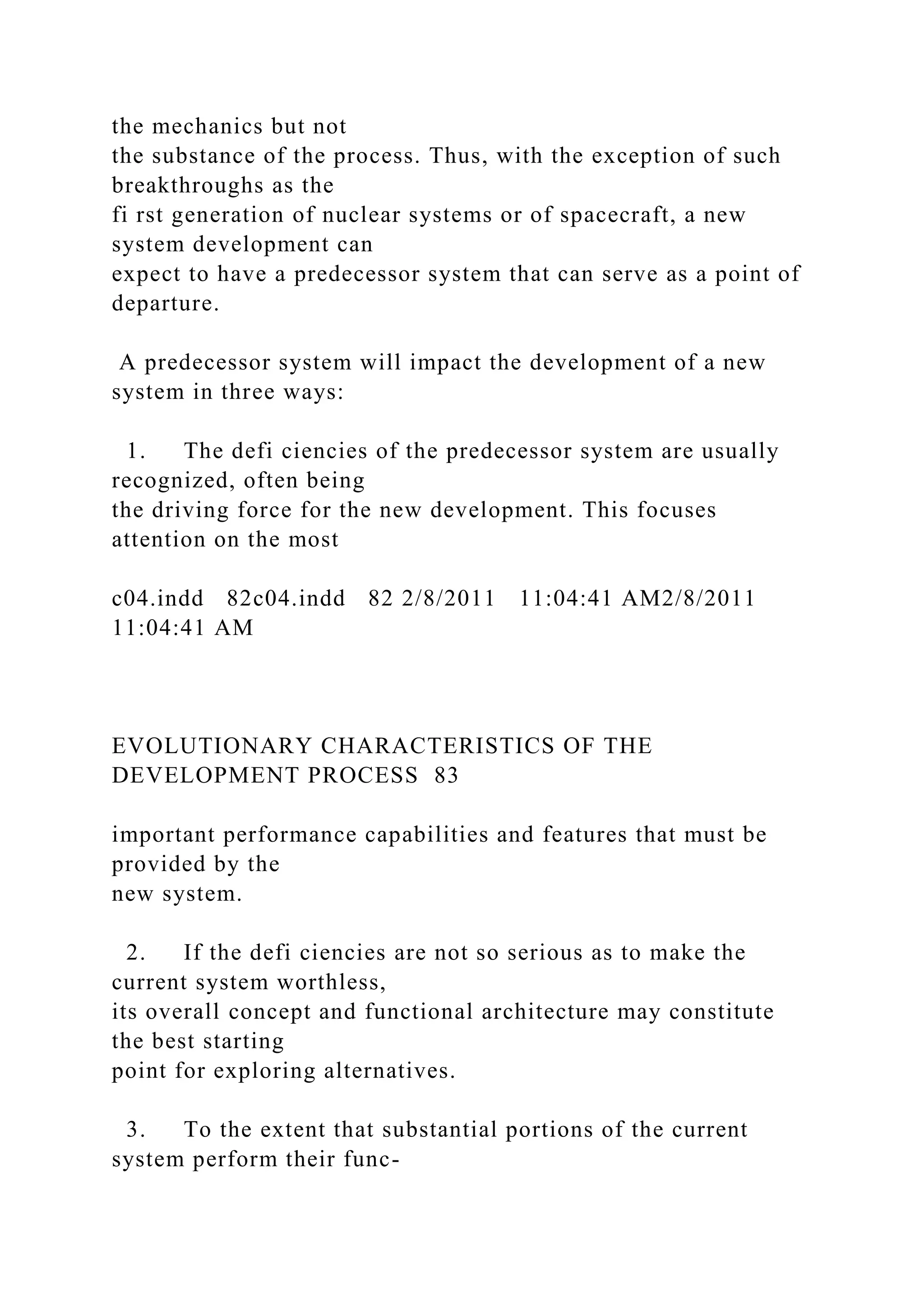 the mechanics but not
the substance of the process. Thus, with the exception of such
breakthroughs as the
fi rst generation of nuclear systems or of spacecraft, a new
system development can
expect to have a predecessor system that can serve as a point of
departure.
A predecessor system will impact the development of a new
system in three ways:
1. The defi ciencies of the predecessor system are usually
recognized, often being
the driving force for the new development. This focuses
attention on the most
c04.indd 82c04.indd 82 2/8/2011 11:04:41 AM2/8/2011
11:04:41 AM
EVOLUTIONARY CHARACTERISTICS OF THE
DEVELOPMENT PROCESS 83
important performance capabilities and features that must be
provided by the
new system.
2. If the defi ciencies are not so serious as to make the
current system worthless,
its overall concept and functional architecture may constitute
the best starting
point for exploring alternatives.
3. To the extent that substantial portions of the current
system perform their func-
 