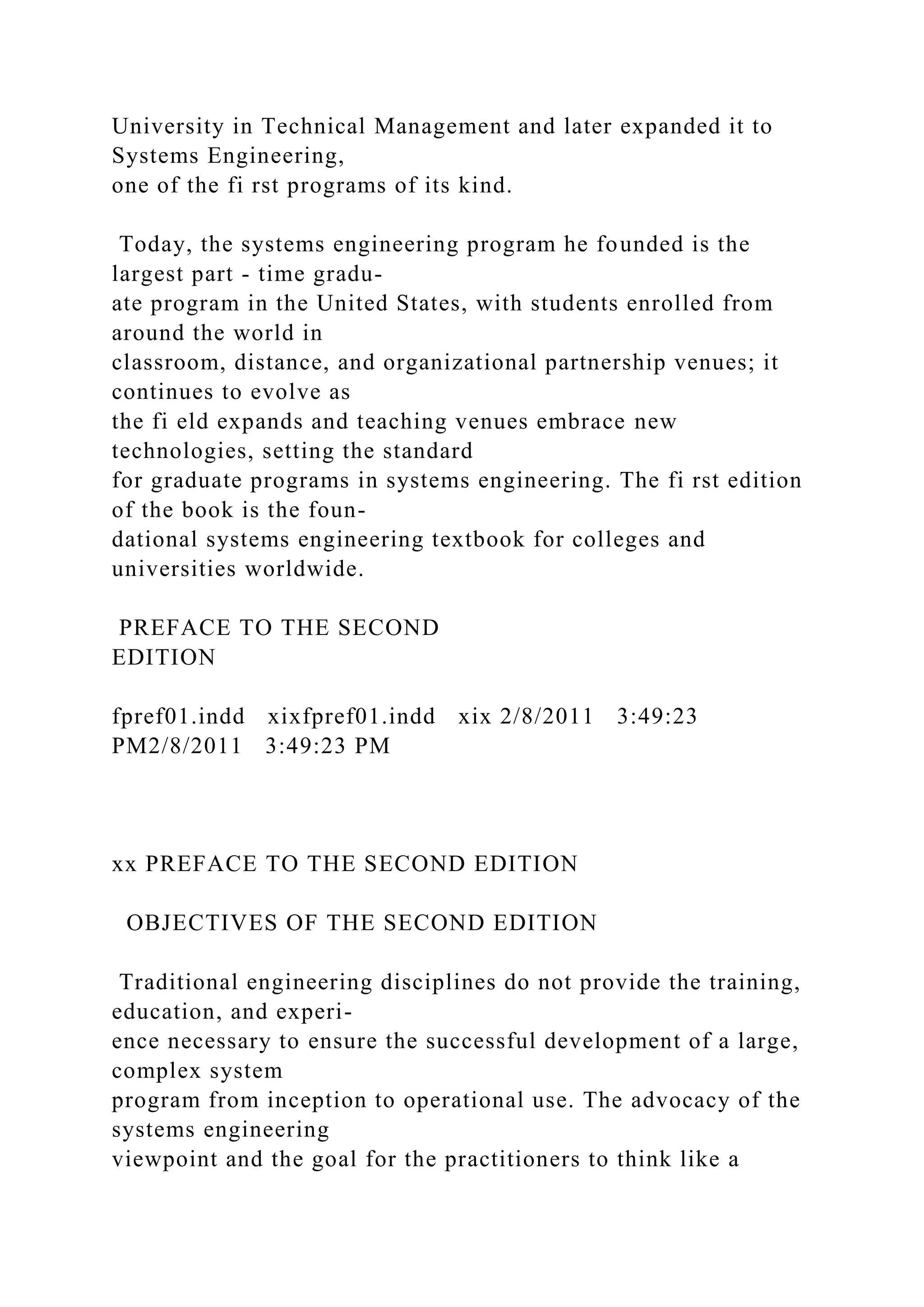 University in Technical Management and later expanded it to
Systems Engineering,
one of the fi rst programs of its kind.
Today, the systems engineering program he founded is the
largest part - time gradu-
ate program in the United States, with students enrolled from
around the world in
classroom, distance, and organizational partnership venues; it
continues to evolve as
the fi eld expands and teaching venues embrace new
technologies, setting the standard
for graduate programs in systems engineering. The fi rst edition
of the book is the foun-
dational systems engineering textbook for colleges and
universities worldwide.
PREFACE TO THE SECOND
EDITION
fpref01.indd xixfpref01.indd xix 2/8/2011 3:49:23
PM2/8/2011 3:49:23 PM
xx PREFACE TO THE SECOND EDITION
OBJECTIVES OF THE SECOND EDITION
Traditional engineering disciplines do not provide the training,
education, and experi-
ence necessary to ensure the successful development of a large,
complex system
program from inception to operational use. The advocacy of the
systems engineering
viewpoint and the goal for the practitioners to think like a
 