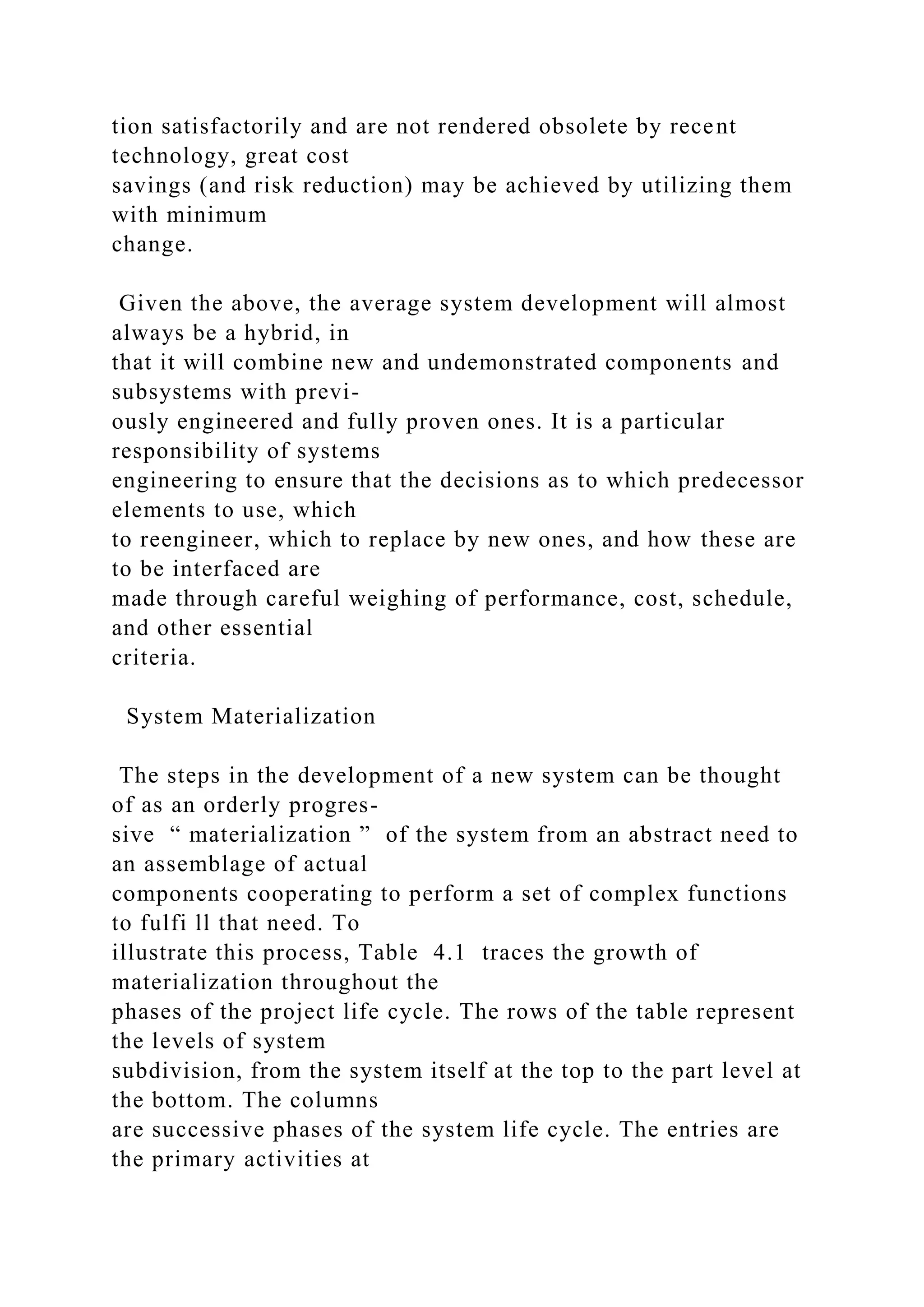 tion satisfactorily and are not rendered obsolete by recent
technology, great cost
savings (and risk reduction) may be achieved by utilizing them
with minimum
change.
Given the above, the average system development will almost
always be a hybrid, in
that it will combine new and undemonstrated components and
subsystems with previ-
ously engineered and fully proven ones. It is a particular
responsibility of systems
engineering to ensure that the decisions as to which predecessor
elements to use, which
to reengineer, which to replace by new ones, and how these are
to be interfaced are
made through careful weighing of performance, cost, schedule,
and other essential
criteria.
System Materialization
The steps in the development of a new system can be thought
of as an orderly progres-
sive “ materialization ” of the system from an abstract need to
an assemblage of actual
components cooperating to perform a set of complex functions
to fulfi ll that need. To
illustrate this process, Table 4.1 traces the growth of
materialization throughout the
phases of the project life cycle. The rows of the table represent
the levels of system
subdivision, from the system itself at the top to the part level at
the bottom. The columns
are successive phases of the system life cycle. The entries are
the primary activities at
 