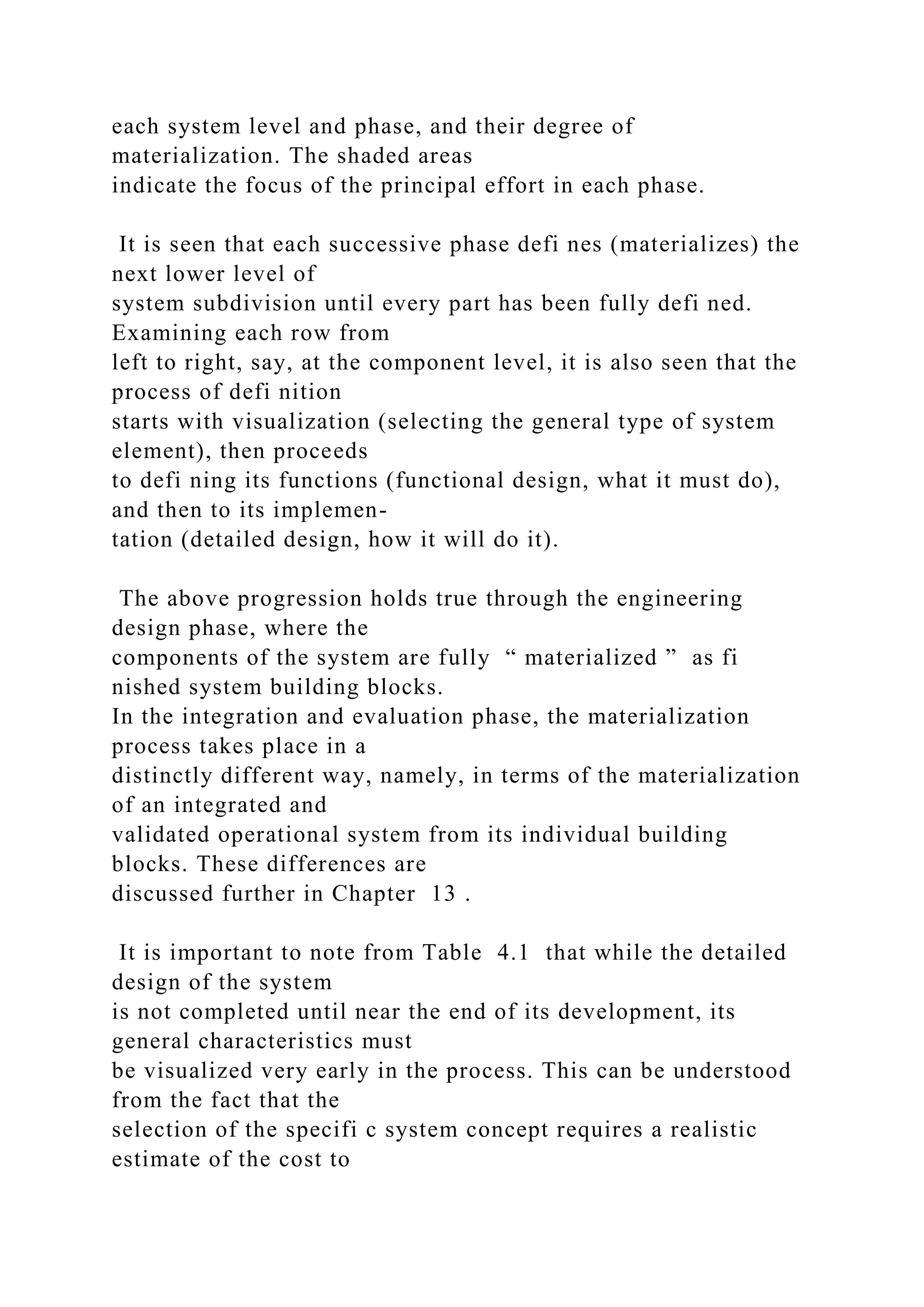 each system level and phase, and their degree of
materialization. The shaded areas
indicate the focus of the principal effort in each phase.
It is seen that each successive phase defi nes (materializes) the
next lower level of
system subdivision until every part has been fully defi ned.
Examining each row from
left to right, say, at the component level, it is also seen that the
process of defi nition
starts with visualization (selecting the general type of system
element), then proceeds
to defi ning its functions (functional design, what it must do),
and then to its implemen-
tation (detailed design, how it will do it).
The above progression holds true through the engineering
design phase, where the
components of the system are fully “ materialized ” as fi
nished system building blocks.
In the integration and evaluation phase, the materialization
process takes place in a
distinctly different way, namely, in terms of the materialization
of an integrated and
validated operational system from its individual building
blocks. These differences are
discussed further in Chapter 13 .
It is important to note from Table 4.1 that while the detailed
design of the system
is not completed until near the end of its development, its
general characteristics must
be visualized very early in the process. This can be understood
from the fact that the
selection of the specifi c system concept requires a realistic
estimate of the cost to
 