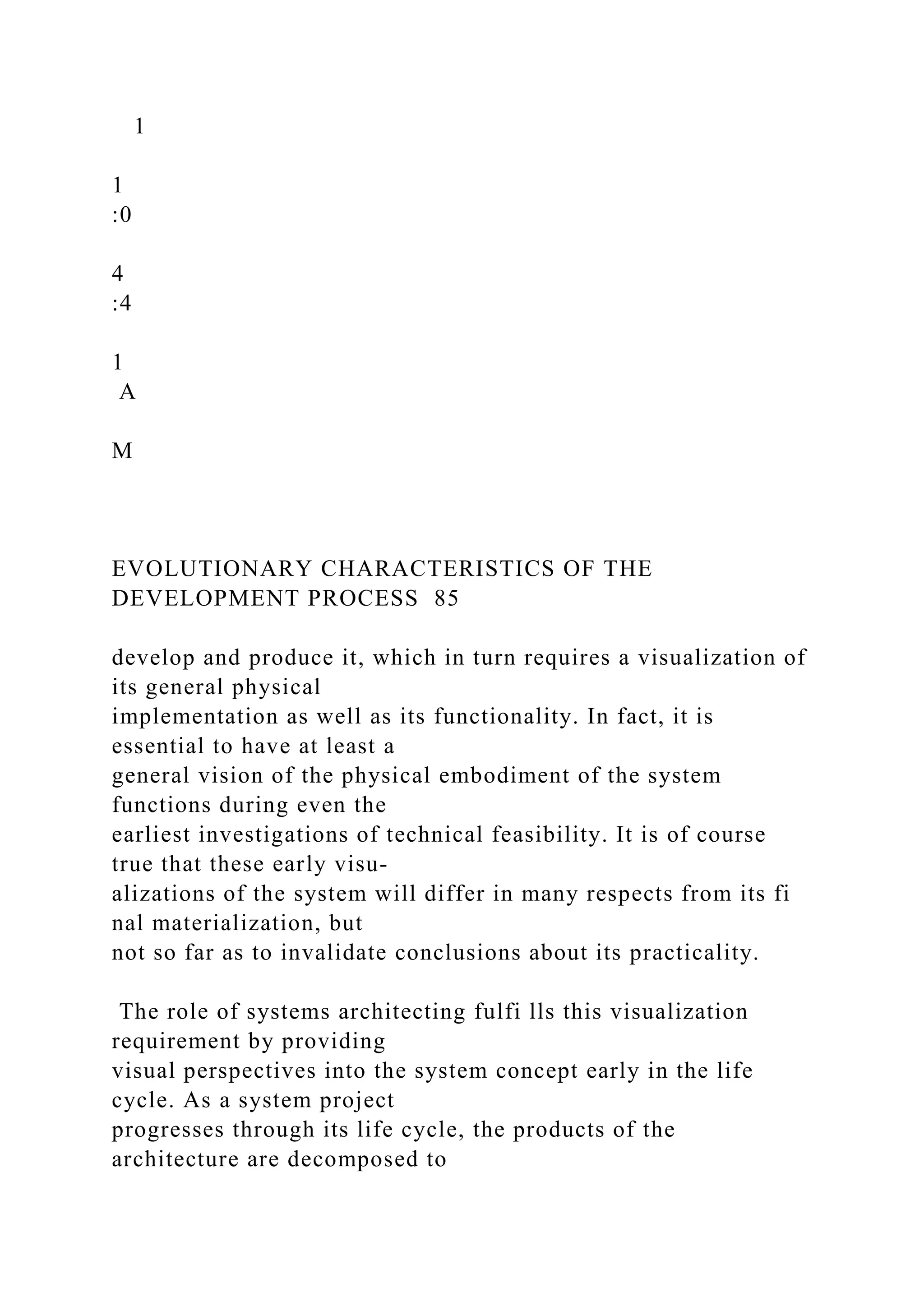 1
1
:0
4
:4
1
A
M
EVOLUTIONARY CHARACTERISTICS OF THE
DEVELOPMENT PROCESS 85
develop and produce it, which in turn requires a visualization of
its general physical
implementation as well as its functionality. In fact, it is
essential to have at least a
general vision of the physical embodiment of the system
functions during even the
earliest investigations of technical feasibility. It is of course
true that these early visu-
alizations of the system will differ in many respects from its fi
nal materialization, but
not so far as to invalidate conclusions about its practicality.
The role of systems architecting fulfi lls this visualization
requirement by providing
visual perspectives into the system concept early in the life
cycle. As a system project
progresses through its life cycle, the products of the
architecture are decomposed to
 