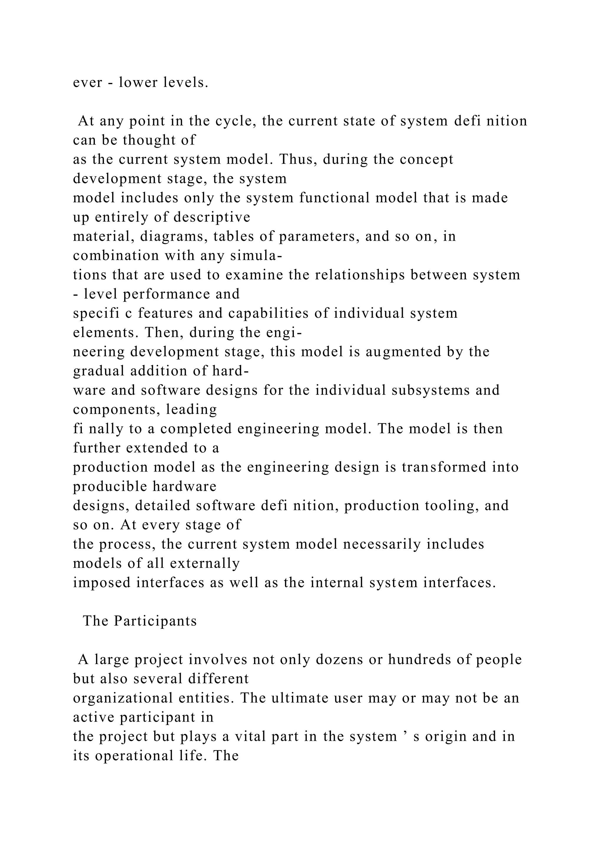 ever - lower levels.
At any point in the cycle, the current state of system defi nition
can be thought of
as the current system model. Thus, during the concept
development stage, the system
model includes only the system functional model that is made
up entirely of descriptive
material, diagrams, tables of parameters, and so on, in
combination with any simula-
tions that are used to examine the relationships between system
- level performance and
specifi c features and capabilities of individual system
elements. Then, during the engi-
neering development stage, this model is augmented by the
gradual addition of hard-
ware and software designs for the individual subsystems and
components, leading
fi nally to a completed engineering model. The model is then
further extended to a
production model as the engineering design is transformed into
producible hardware
designs, detailed software defi nition, production tooling, and
so on. At every stage of
the process, the current system model necessarily includes
models of all externally
imposed interfaces as well as the internal system interfaces.
The Participants
A large project involves not only dozens or hundreds of people
but also several different
organizational entities. The ultimate user may or may not be an
active participant in
the project but plays a vital part in the system ’ s origin and in
its operational life. The
 