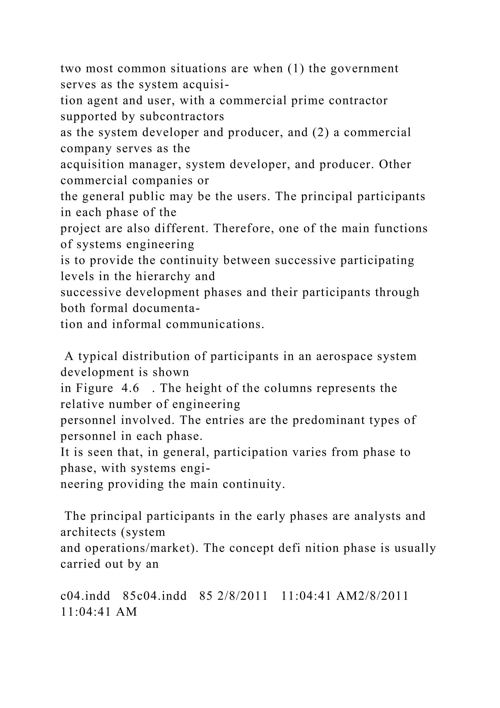 two most common situations are when (1) the government
serves as the system acquisi-
tion agent and user, with a commercial prime contractor
supported by subcontractors
as the system developer and producer, and (2) a commercial
company serves as the
acquisition manager, system developer, and producer. Other
commercial companies or
the general public may be the users. The principal participants
in each phase of the
project are also different. Therefore, one of the main functions
of systems engineering
is to provide the continuity between successive participating
levels in the hierarchy and
successive development phases and their participants through
both formal documenta-
tion and informal communications.
A typical distribution of participants in an aerospace system
development is shown
in Figure 4.6 . The height of the columns represents the
relative number of engineering
personnel involved. The entries are the predominant types of
personnel in each phase.
It is seen that, in general, participation varies from phase to
phase, with systems engi-
neering providing the main continuity.
The principal participants in the early phases are analysts and
architects (system
and operations/market). The concept defi nition phase is usually
carried out by an
c04.indd 85c04.indd 85 2/8/2011 11:04:41 AM2/8/2011
11:04:41 AM
 