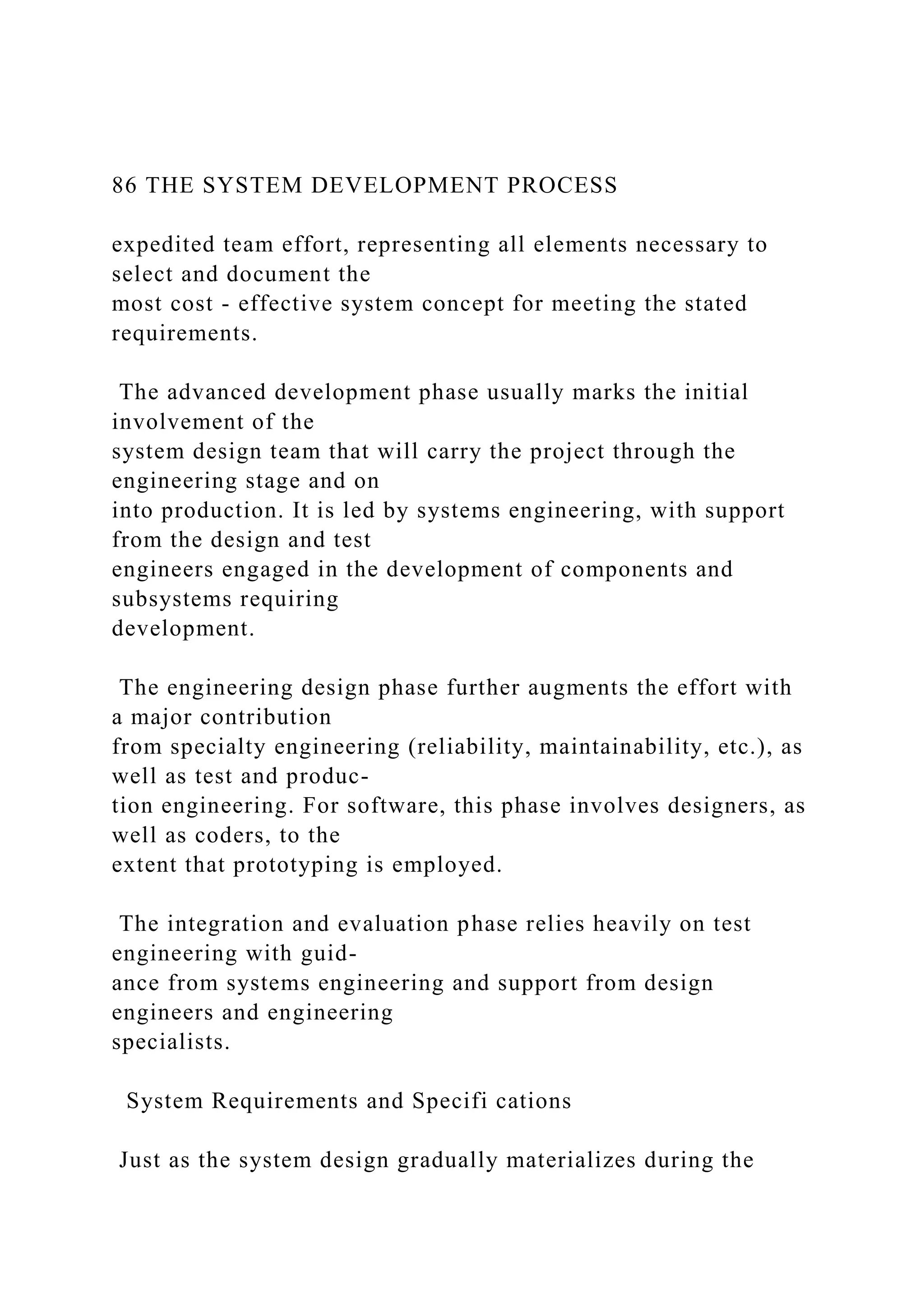 86 THE SYSTEM DEVELOPMENT PROCESS
expedited team effort, representing all elements necessary to
select and document the
most cost - effective system concept for meeting the stated
requirements.
The advanced development phase usually marks the initial
involvement of the
system design team that will carry the project through the
engineering stage and on
into production. It is led by systems engineering, with support
from the design and test
engineers engaged in the development of components and
subsystems requiring
development.
The engineering design phase further augments the effort with
a major contribution
from specialty engineering (reliability, maintainability, etc.), as
well as test and produc-
tion engineering. For software, this phase involves designers, as
well as coders, to the
extent that prototyping is employed.
The integration and evaluation phase relies heavily on test
engineering with guid-
ance from systems engineering and support from design
engineers and engineering
specialists.
System Requirements and Specifi cations
Just as the system design gradually materializes during the
 