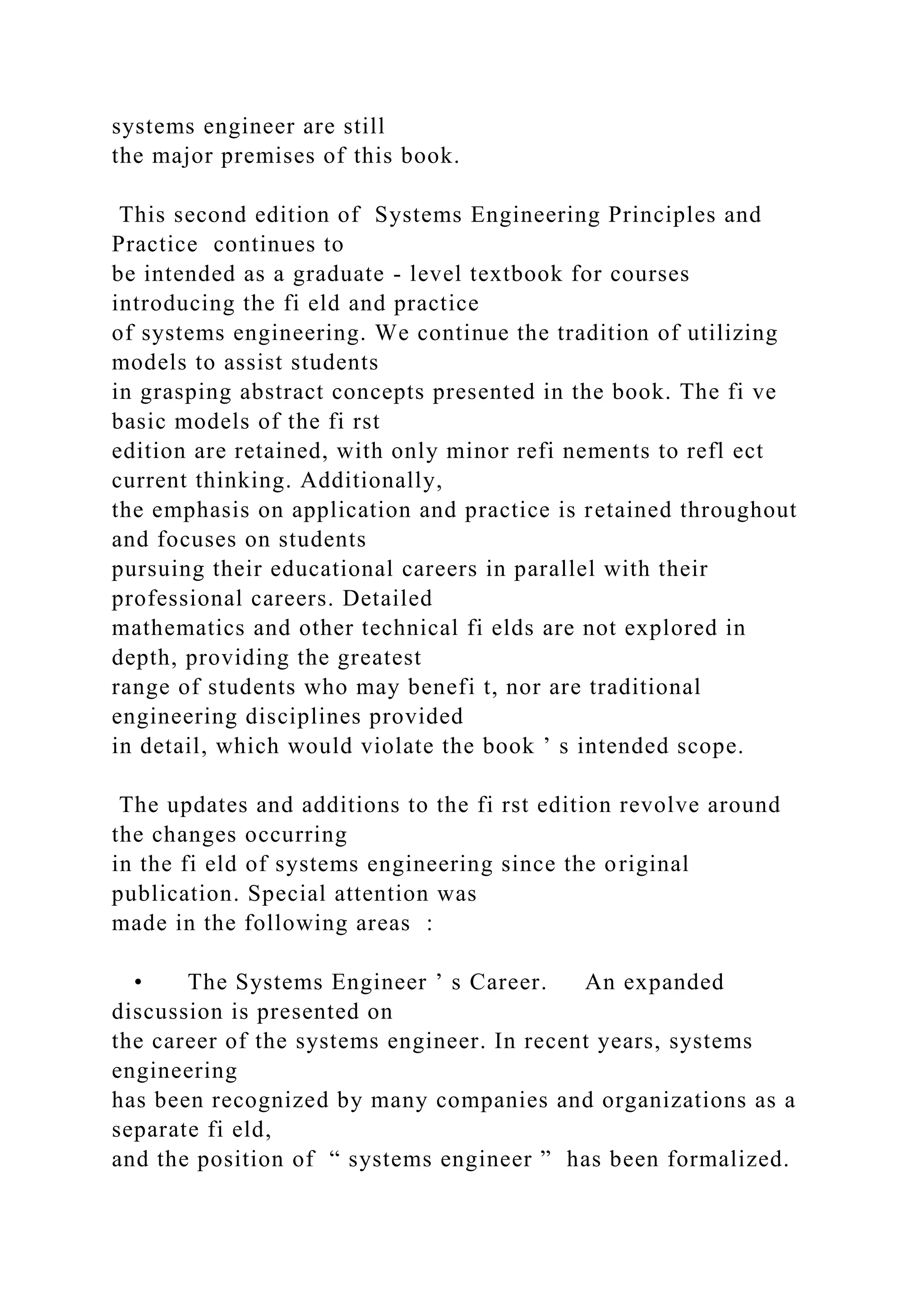 systems engineer are still
the major premises of this book.
This second edition of Systems Engineering Principles and
Practice continues to
be intended as a graduate - level textbook for courses
introducing the fi eld and practice
of systems engineering. We continue the tradition of utilizing
models to assist students
in grasping abstract concepts presented in the book. The fi ve
basic models of the fi rst
edition are retained, with only minor refi nements to refl ect
current thinking. Additionally,
the emphasis on application and practice is retained throughout
and focuses on students
pursuing their educational careers in parallel with their
professional careers. Detailed
mathematics and other technical fi elds are not explored in
depth, providing the greatest
range of students who may benefi t, nor are traditional
engineering disciplines provided
in detail, which would violate the book ’ s intended scope.
The updates and additions to the fi rst edition revolve around
the changes occurring
in the fi eld of systems engineering since the original
publication. Special attention was
made in the following areas :
• The Systems Engineer ’ s Career. An expanded
discussion is presented on
the career of the systems engineer. In recent years, systems
engineering
has been recognized by many companies and organizations as a
separate fi eld,
and the position of “ systems engineer ” has been formalized.
 