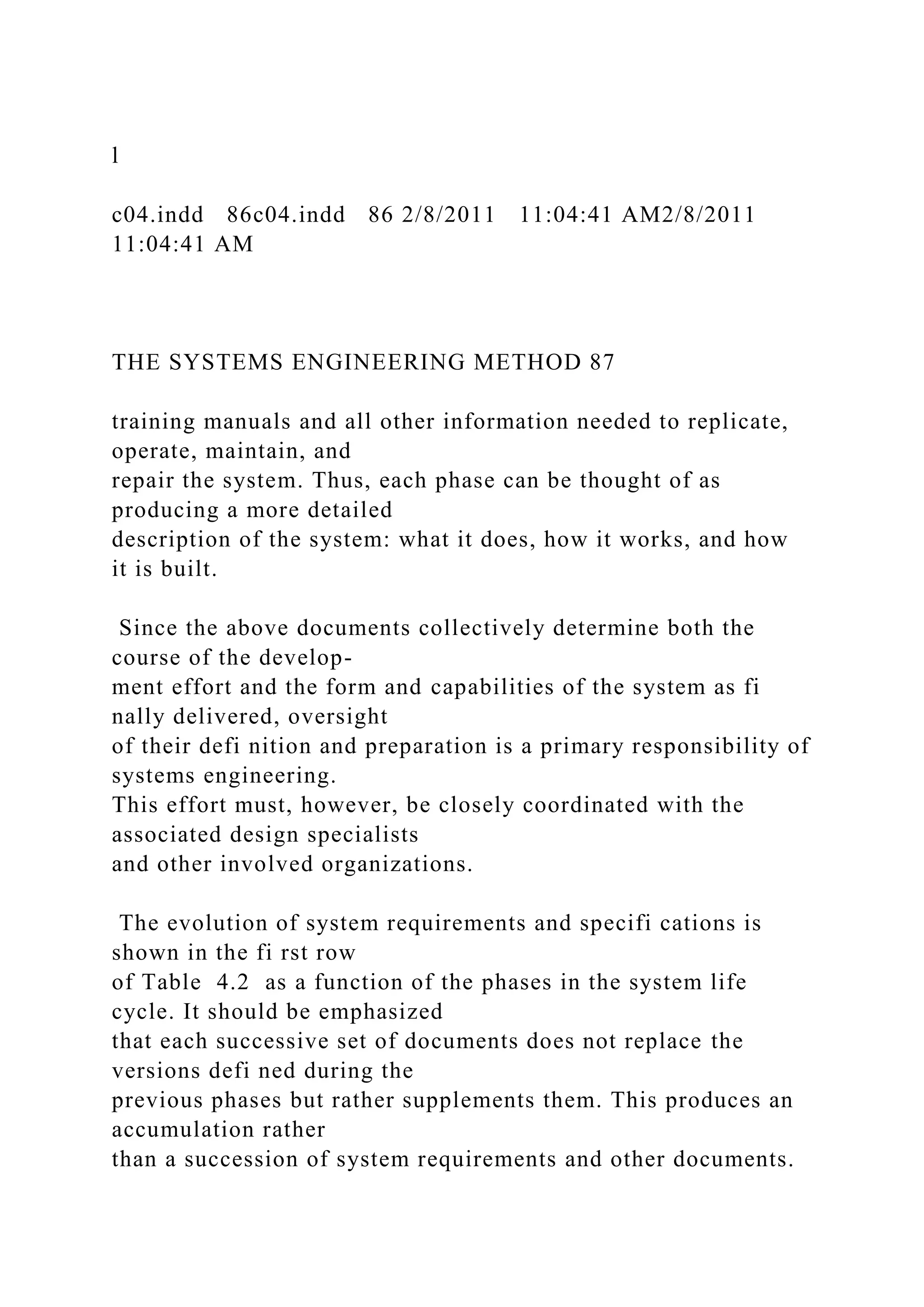 l
c04.indd 86c04.indd 86 2/8/2011 11:04:41 AM2/8/2011
11:04:41 AM
THE SYSTEMS ENGINEERING METHOD 87
training manuals and all other information needed to replicate,
operate, maintain, and
repair the system. Thus, each phase can be thought of as
producing a more detailed
description of the system: what it does, how it works, and how
it is built.
Since the above documents collectively determine both the
course of the develop-
ment effort and the form and capabilities of the system as fi
nally delivered, oversight
of their defi nition and preparation is a primary responsibility of
systems engineering.
This effort must, however, be closely coordinated with the
associated design specialists
and other involved organizations.
The evolution of system requirements and specifi cations is
shown in the fi rst row
of Table 4.2 as a function of the phases in the system life
cycle. It should be emphasized
that each successive set of documents does not replace the
versions defi ned during the
previous phases but rather supplements them. This produces an
accumulation rather
than a succession of system requirements and other documents.
 