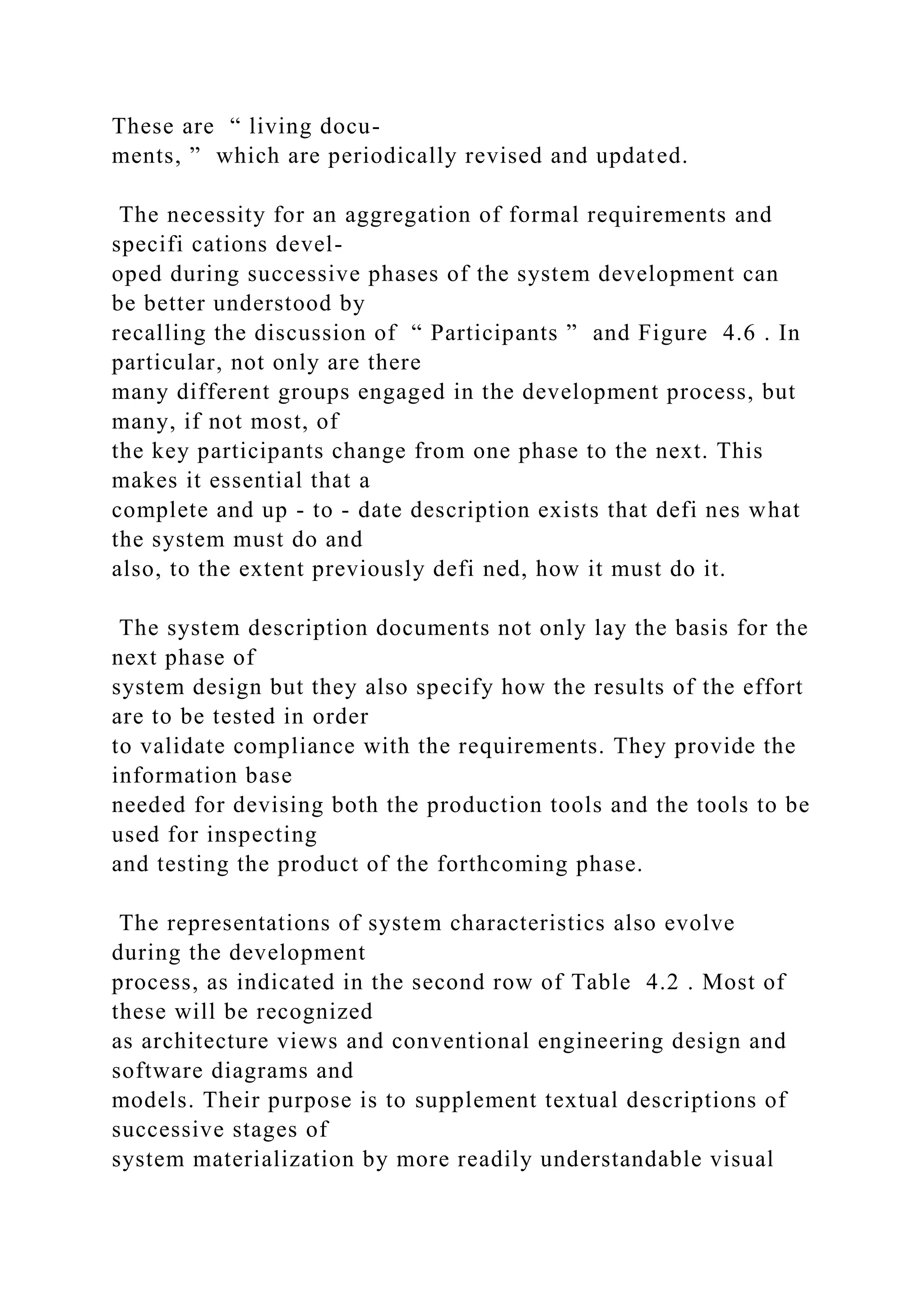 These are “ living docu-
ments, ” which are periodically revised and updated.
The necessity for an aggregation of formal requirements and
specifi cations devel-
oped during successive phases of the system development can
be better understood by
recalling the discussion of “ Participants ” and Figure 4.6 . In
particular, not only are there
many different groups engaged in the development process, but
many, if not most, of
the key participants change from one phase to the next. This
makes it essential that a
complete and up - to - date description exists that defi nes what
the system must do and
also, to the extent previously defi ned, how it must do it.
The system description documents not only lay the basis for the
next phase of
system design but they also specify how the results of the effort
are to be tested in order
to validate compliance with the requirements. They provide the
information base
needed for devising both the production tools and the tools to be
used for inspecting
and testing the product of the forthcoming phase.
The representations of system characteristics also evolve
during the development
process, as indicated in the second row of Table 4.2 . Most of
these will be recognized
as architecture views and conventional engineering design and
software diagrams and
models. Their purpose is to supplement textual descriptions of
successive stages of
system materialization by more readily understandable visual
 