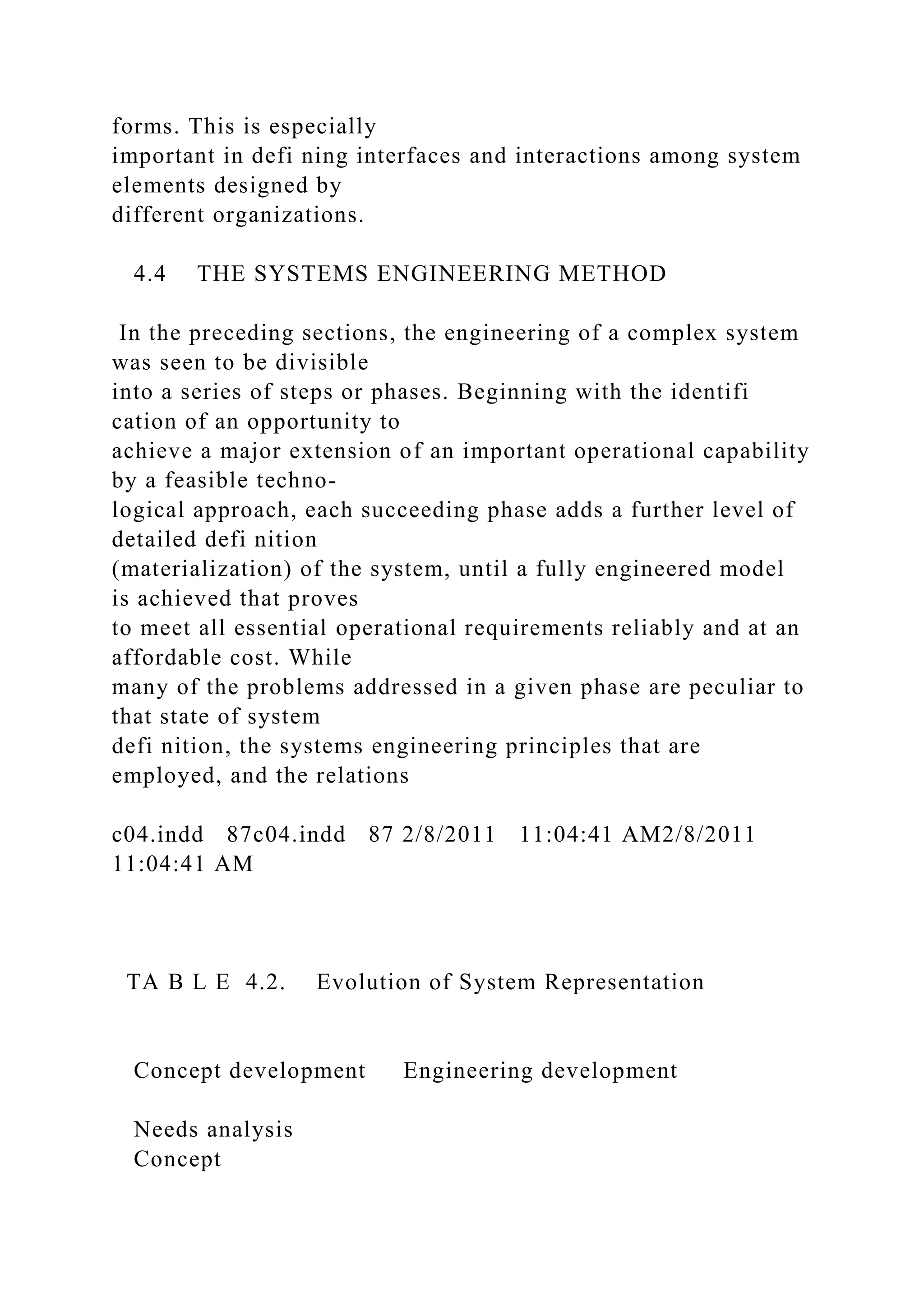 forms. This is especially
important in defi ning interfaces and interactions among system
elements designed by
different organizations.
4.4 THE SYSTEMS ENGINEERING METHOD
In the preceding sections, the engineering of a complex system
was seen to be divisible
into a series of steps or phases. Beginning with the identifi
cation of an opportunity to
achieve a major extension of an important operational capability
by a feasible techno-
logical approach, each succeeding phase adds a further level of
detailed defi nition
(materialization) of the system, until a fully engineered model
is achieved that proves
to meet all essential operational requirements reliably and at an
affordable cost. While
many of the problems addressed in a given phase are peculiar to
that state of system
defi nition, the systems engineering principles that are
employed, and the relations
c04.indd 87c04.indd 87 2/8/2011 11:04:41 AM2/8/2011
11:04:41 AM
TA B L E 4.2. Evolution of System Representation
Concept development Engineering development
Needs analysis
Concept
 