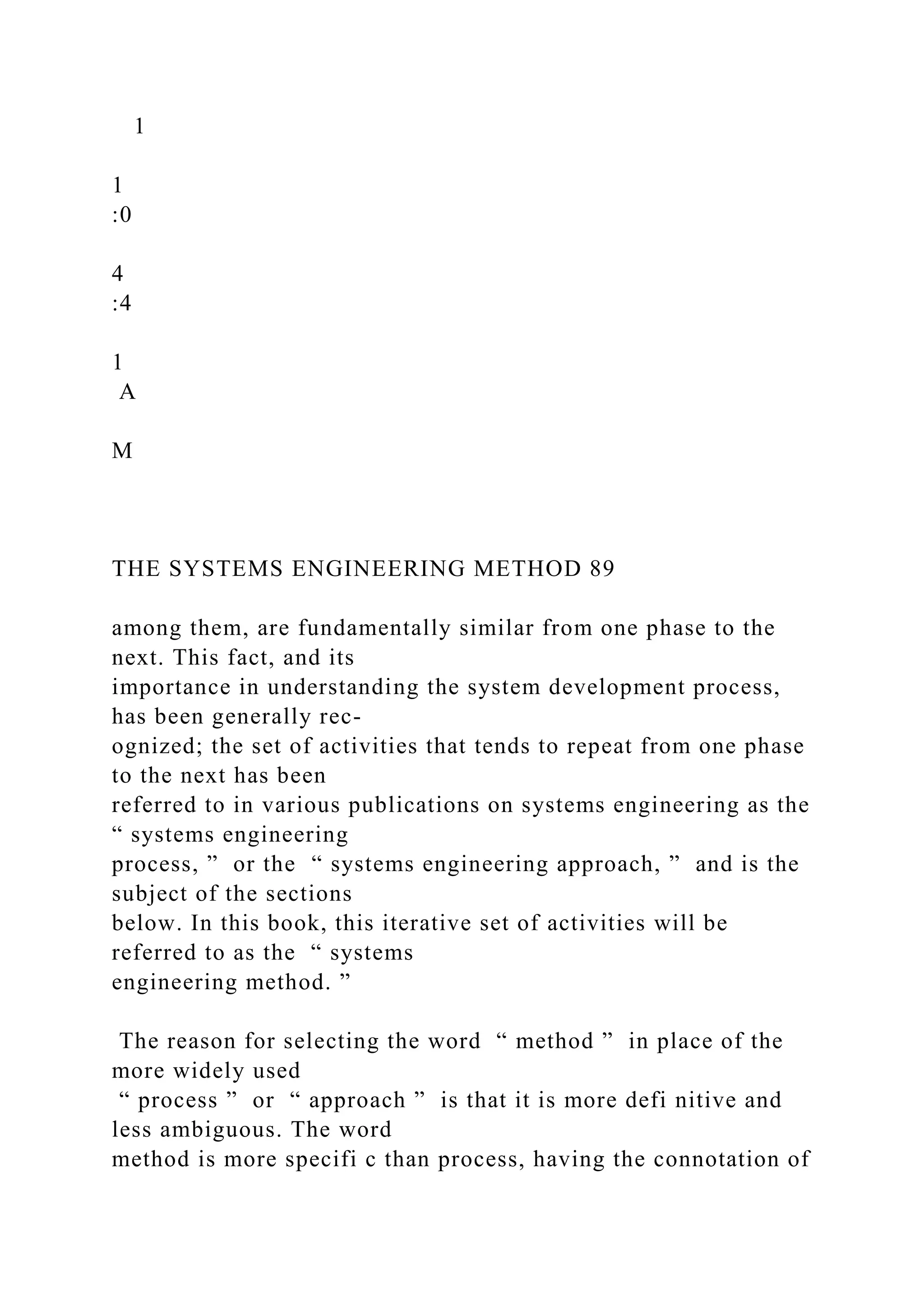 1
1
:0
4
:4
1
A
M
THE SYSTEMS ENGINEERING METHOD 89
among them, are fundamentally similar from one phase to the
next. This fact, and its
importance in understanding the system development process,
has been generally rec-
ognized; the set of activities that tends to repeat from one phase
to the next has been
referred to in various publications on systems engineering as the
“ systems engineering
process, ” or the “ systems engineering approach, ” and is the
subject of the sections
below. In this book, this iterative set of activities will be
referred to as the “ systems
engineering method. ”
The reason for selecting the word “ method ” in place of the
more widely used
“ process ” or “ approach ” is that it is more defi nitive and
less ambiguous. The word
method is more specifi c than process, having the connotation of
 