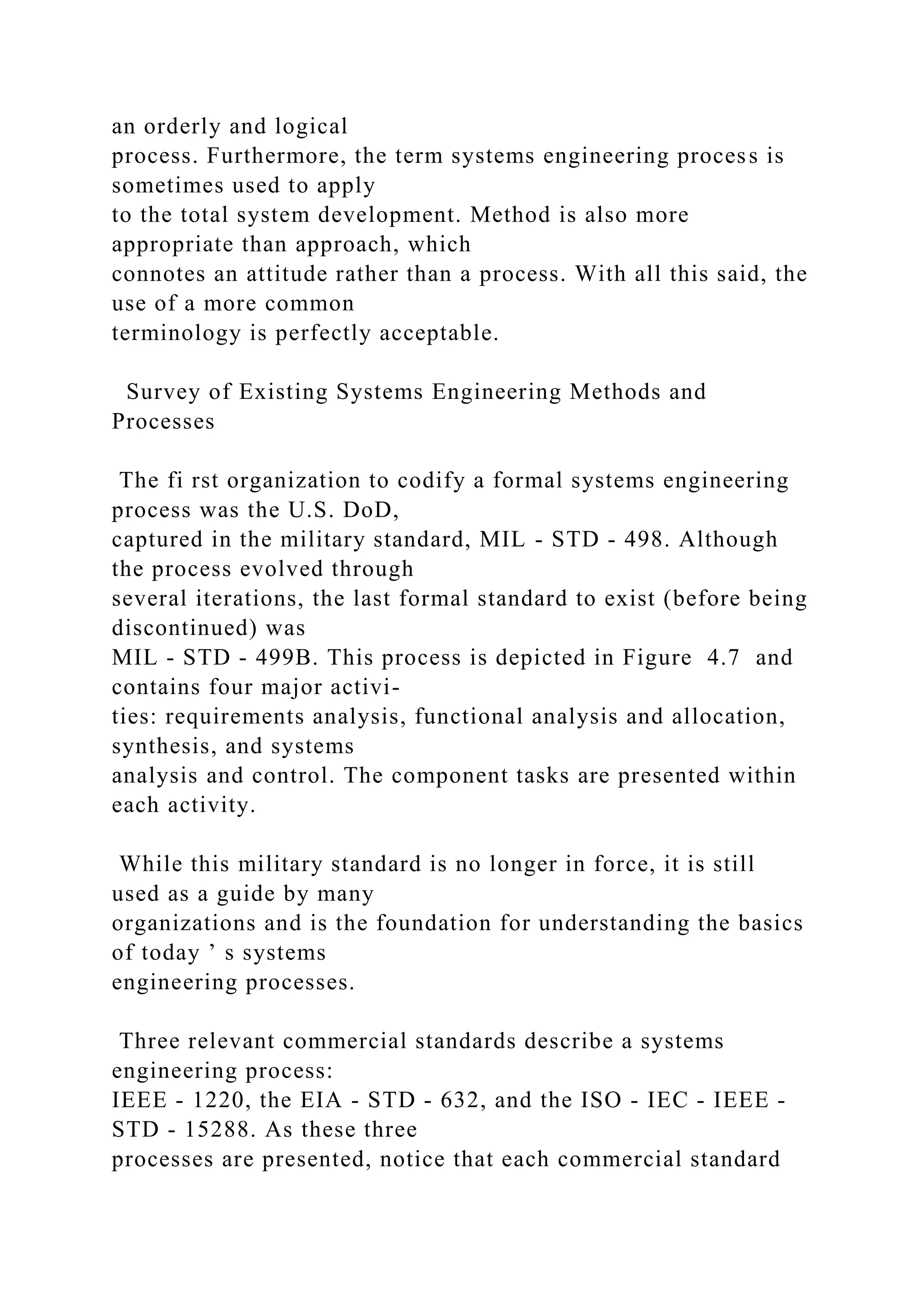 an orderly and logical
process. Furthermore, the term systems engineering process is
sometimes used to apply
to the total system development. Method is also more
appropriate than approach, which
connotes an attitude rather than a process. With all this said, the
use of a more common
terminology is perfectly acceptable.
Survey of Existing Systems Engineering Methods and
Processes
The fi rst organization to codify a formal systems engineering
process was the U.S. DoD,
captured in the military standard, MIL - STD - 498. Although
the process evolved through
several iterations, the last formal standard to exist (before being
discontinued) was
MIL - STD - 499B. This process is depicted in Figure 4.7 and
contains four major activi-
ties: requirements analysis, functional analysis and allocation,
synthesis, and systems
analysis and control. The component tasks are presented within
each activity.
While this military standard is no longer in force, it is still
used as a guide by many
organizations and is the foundation for understanding the basics
of today ’ s systems
engineering processes.
Three relevant commercial standards describe a systems
engineering process:
IEEE - 1220, the EIA - STD - 632, and the ISO - IEC - IEEE -
STD - 15288. As these three
processes are presented, notice that each commercial standard
 