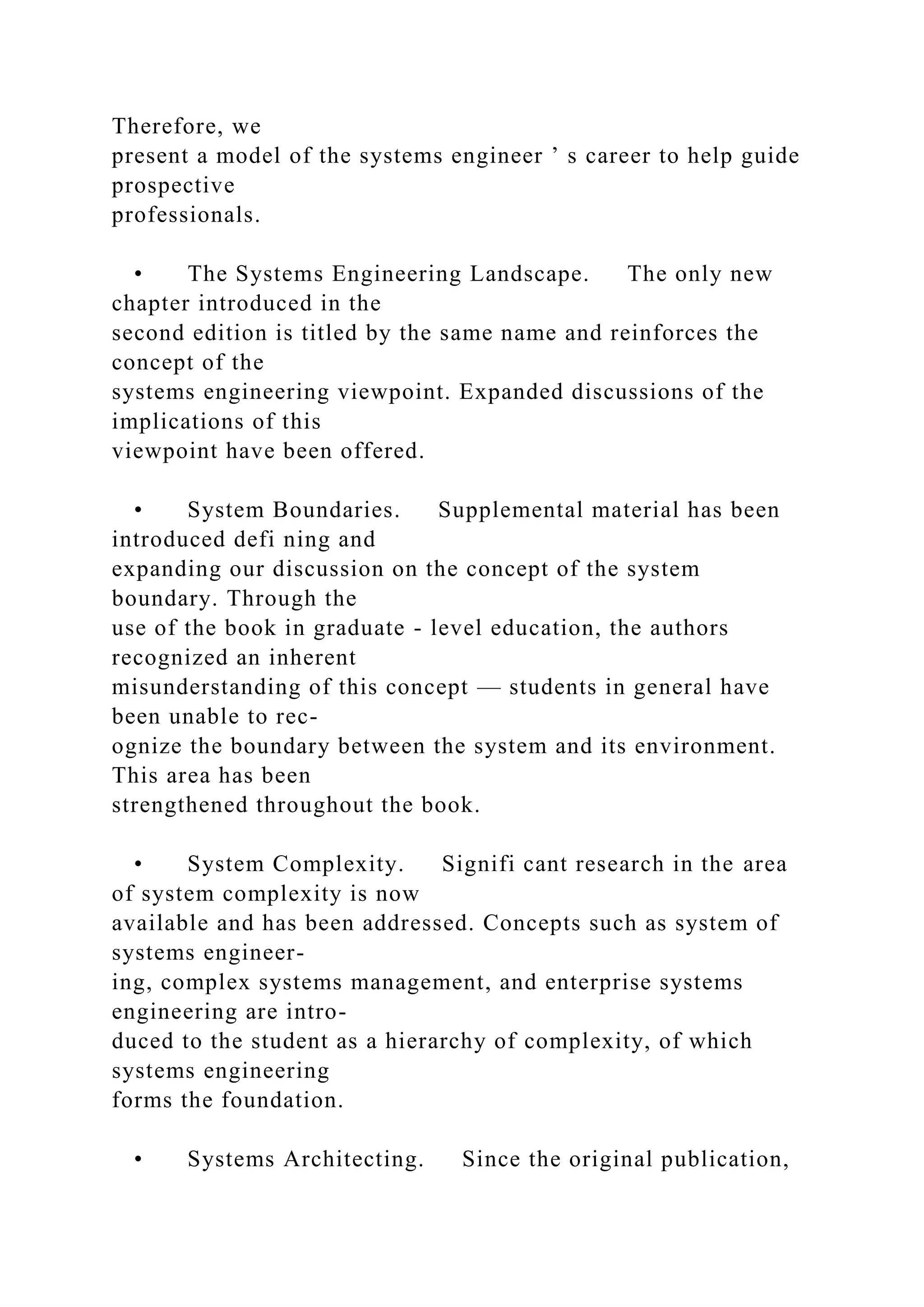 Therefore, we
present a model of the systems engineer ’ s career to help guide
prospective
professionals.
• The Systems Engineering Landscape. The only new
chapter introduced in the
second edition is titled by the same name and reinforces the
concept of the
systems engineering viewpoint. Expanded discussions of the
implications of this
viewpoint have been offered.
• System Boundaries. Supplemental material has been
introduced defi ning and
expanding our discussion on the concept of the system
boundary. Through the
use of the book in graduate - level education, the authors
recognized an inherent
misunderstanding of this concept — students in general have
been unable to rec-
ognize the boundary between the system and its environment.
This area has been
strengthened throughout the book.
• System Complexity. Signifi cant research in the area
of system complexity is now
available and has been addressed. Concepts such as system of
systems engineer-
ing, complex systems management, and enterprise systems
engineering are intro-
duced to the student as a hierarchy of complexity, of which
systems engineering
forms the foundation.
• Systems Architecting. Since the original publication,
 