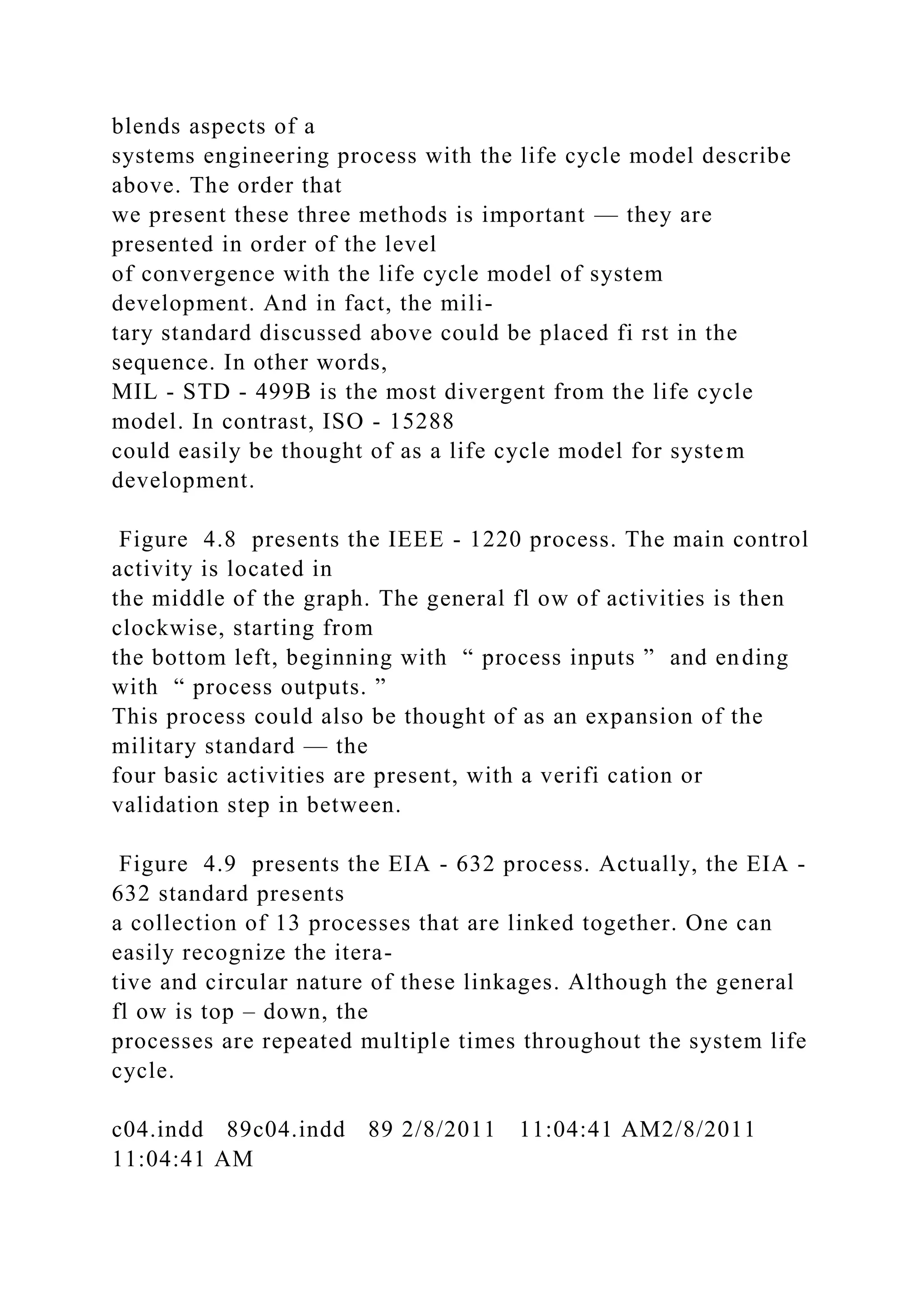 blends aspects of a
systems engineering process with the life cycle model describe
above. The order that
we present these three methods is important — they are
presented in order of the level
of convergence with the life cycle model of system
development. And in fact, the mili-
tary standard discussed above could be placed fi rst in the
sequence. In other words,
MIL - STD - 499B is the most divergent from the life cycle
model. In contrast, ISO - 15288
could easily be thought of as a life cycle model for system
development.
Figure 4.8 presents the IEEE - 1220 process. The main control
activity is located in
the middle of the graph. The general fl ow of activities is then
clockwise, starting from
the bottom left, beginning with “ process inputs ” and ending
with “ process outputs. ”
This process could also be thought of as an expansion of the
military standard — the
four basic activities are present, with a verifi cation or
validation step in between.
Figure 4.9 presents the EIA - 632 process. Actually, the EIA -
632 standard presents
a collection of 13 processes that are linked together. One can
easily recognize the itera-
tive and circular nature of these linkages. Although the general
fl ow is top – down, the
processes are repeated multiple times throughout the system life
cycle.
c04.indd 89c04.indd 89 2/8/2011 11:04:41 AM2/8/2011
11:04:41 AM
 