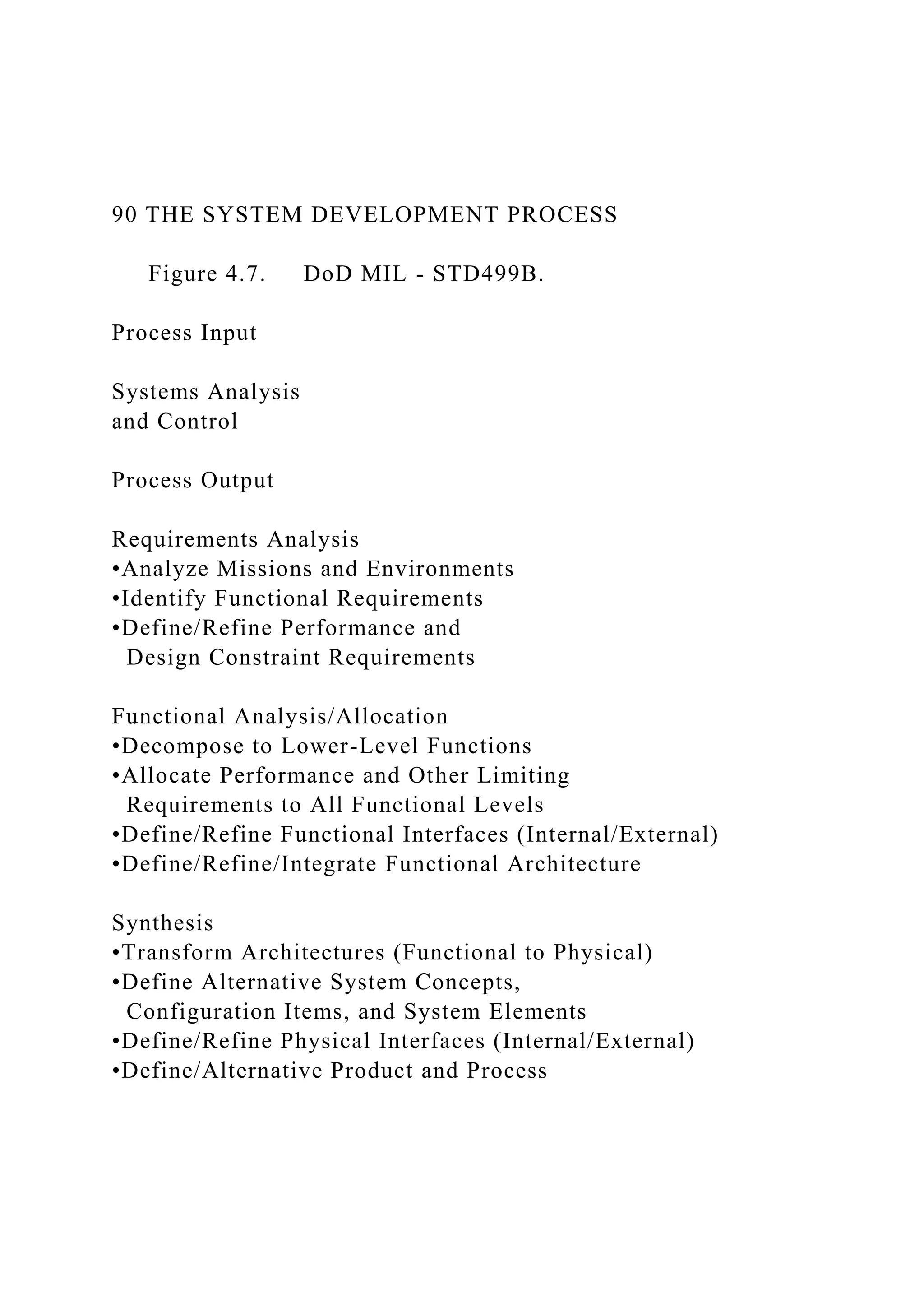 90 THE SYSTEM DEVELOPMENT PROCESS
Figure 4.7. DoD MIL - STD499B.
Process Input
Systems Analysis
and Control
Process Output
Requirements Analysis
•Analyze Missions and Environments
•Identify Functional Requirements
•Define/Refine Performance and
Design Constraint Requirements
Functional Analysis/Allocation
•Decompose to Lower-Level Functions
•Allocate Performance and Other Limiting
Requirements to All Functional Levels
•Define/Refine Functional Interfaces (Internal/External)
•Define/Refine/Integrate Functional Architecture
Synthesis
•Transform Architectures (Functional to Physical)
•Define Alternative System Concepts,
Configuration Items, and System Elements
•Define/Refine Physical Interfaces (Internal/External)
•Define/Alternative Product and Process
 