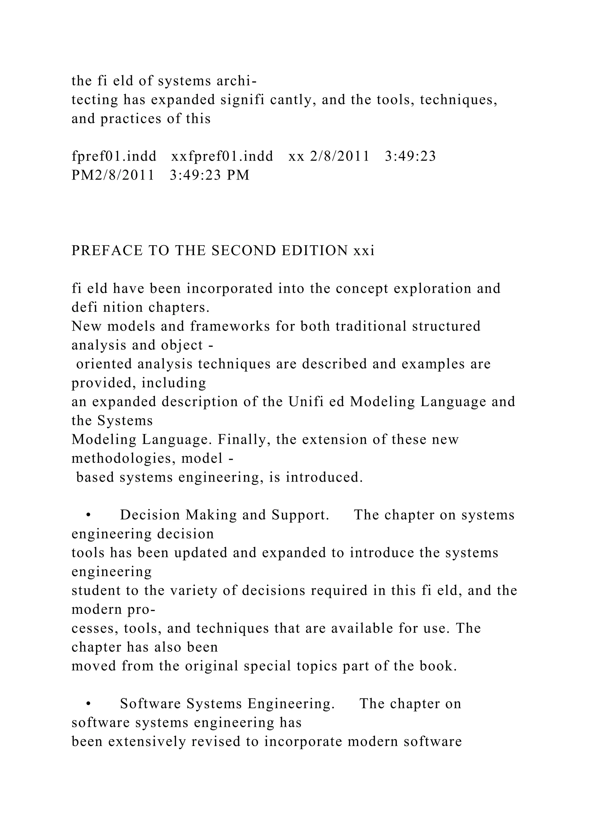 the fi eld of systems archi-
tecting has expanded signifi cantly, and the tools, techniques,
and practices of this
fpref01.indd xxfpref01.indd xx 2/8/2011 3:49:23
PM2/8/2011 3:49:23 PM
PREFACE TO THE SECOND EDITION xxi
fi eld have been incorporated into the concept exploration and
defi nition chapters.
New models and frameworks for both traditional structured
analysis and object -
oriented analysis techniques are described and examples are
provided, including
an expanded description of the Unifi ed Modeling Language and
the Systems
Modeling Language. Finally, the extension of these new
methodologies, model -
based systems engineering, is introduced.
• Decision Making and Support. The chapter on systems
engineering decision
tools has been updated and expanded to introduce the systems
engineering
student to the variety of decisions required in this fi eld, and the
modern pro-
cesses, tools, and techniques that are available for use. The
chapter has also been
moved from the original special topics part of the book.
• Software Systems Engineering. The chapter on
software systems engineering has
been extensively revised to incorporate modern software
 